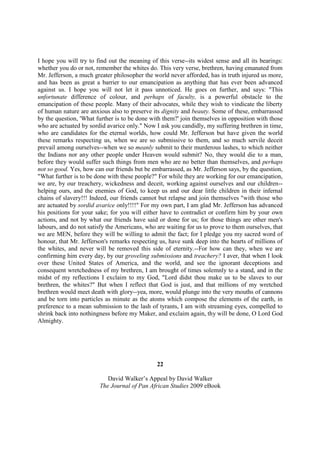 I hope you will try to find out the meaning of this verse--its widest sense and all its bearings:
whether you do or not, remember the whites do. This very verse, brethren, having emanated from
Mr. Jefferson, a much greater philosopher the world never afforded, has in truth injured us more,
and has been as great a barrier to our emancipation as anything that has ever been advanced
against us. I hope you will not let it pass unnoticed. He goes on further, and says: "This
unfortunate difference of colour, and perhaps of faculty, is a powerful obstacle to the
emancipation of these people. Many of their advocates, while they wish to vindicate the liberty
of human nature are anxious also to preserve its dignity and beauty. Some of these, embarrassed
by the question, 'What further is to be done with them?' join themselves in opposition with those
who are actuated by sordid avarice only." Now I ask you candidly, my suffering brethren in time,
who are candidates for the eternal worlds, how could Mr. Jefferson but have given the world
these remarks respecting us, when we are so submissive to them, and so much servile deceit
prevail among ourselves--when we so meanly submit to their murderous lashes, to which neither
the Indians nor any other people under Heaven would submit? No, they would die to a man,
before they would suffer such things from men who are no better than themselves, and perhaps
not so good. Yes, how can our friends but be embarrassed, as Mr. Jefferson says, by the question,
"What further is to be done with these people?" For while they are working for our emancipation,
we are, by our treachery, wickedness and deceit, working against ourselves and our children--
helping ours, and the enemies of God, to keep us and our dear little children in their infernal
chains of slavery!!! Indeed, our friends cannot but relapse and join themselves "with those who
are actuated by sordid avarice only!!!!" For my own part, I am glad Mr. Jefferson has advanced
his positions for your sake; for you will either have to contradict or confirm him by your own
actions, and not by what our friends have said or done for us; for those things are other men's
labours, and do not satisfy the Americans, who are waiting for us to prove to them ourselves, that
we are MEN, before they will be willing to admit the fact; for I pledge you my sacred word of
honour, that Mr. Jefferson's remarks respecting us, have sunk deep into the hearts of millions of
the whites, and never will be removed this side of eternity.--For how can they, when we are
confirming him every day, by our groveling submissions and treachery? I aver, that when I look
over these United States of America, and the world, and see the ignorant deceptions and
consequent wretchedness of my brethren, I am brought of times solemnly to a stand, and in the
midst of my reflections I exclaim to my God, "Lord didst thou make us to be slaves to our
brethren, the whites?" But when I reflect that God is just, and that millions of my wretched
brethren would meet death with glory--yea, more, would plunge into the very mouths of cannons
and be torn into particles as minute as the atoms which compose the elements of the earth, in
preference to a mean submission to the lash of tyrants, I am with streaming eyes, compelled to
shrink back into nothingness before my Maker, and exclaim again, thy will be done, O Lord God
Almighty.




                                               22

                           David Walker’s Appeal by David Walker
                        The Journal of Pan African Studies 2009 eBook
 
