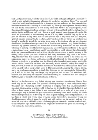 Said I, did your son learn, while he was at school, the width and depth of English Grammar? To
which he also replied in the negative, telling me his son did not learn those things. Your son, said
I, then, has hardly any learning at all--he is almost as ignorant, and more so, than many of those
who never went to school one day in all their lives. My friend got a little put out, and so walking
off, said that his son could write as well as any white man. Most of the coloured people, when
they speak of the education of one among us who can write a neat hand, and who perhaps knows
nothing but to scribble and puff pretty fair on a small scrap of paper, immaterial whether his
words are grammatical, or spelt correctly, or not; if it only looks beautiful, they say he has as
good an education as any white man--he can write as well as any white man, &c. The poor,
ignorant creature, hearing, this, he is ashamed, forever after, to let any person see him humbling
himself to another for knowledge but going about trying to deceive those who are more ignorant
than himself, he at last falls an ignorant victim to death in wretchedness. I pray that the Lord may
undeceive my ignorant brethren, and permit them to throw away pretensions, and seek after the
substance of learning. I would crawl on my hands and knees through mud and mire, to the feet of
a learned man, where I would sit and humbly supplicate him to instill into me, that which neither
devils nor tyrants could remove, only with my life--for colored people to acquire learning in this
country, makes tyrants quake and tremble on their sandy foundation. Why, what is the matter?
Why, they know that their infernal deeds of cruelty will be made known to the world. Do you
suppose one man of good sense and learning would submit himself, his father, mother, wife and
children, to be slaves to a wretched man like himself, who, instead of compensating him for his
labours, chains, hand-cuffs and beats him and family almost to death, leaving life enough in
them, however, to work for, and call him master? No! No! He would cut his devilish throat from
ear to ear, and well do slave-holders know it. The bare name of educating the coloured people,
scares our cruel oppressors almost to death. But if they do not have enough to be frightened for
yet, it will be, because they can always keep us ignorant, and because God approbates their
cruelties, with which they have been for centuries murdering us. The whites shall have enough of
the blacks, yet, as true as God sits on his throne in Heaven.

Some of our brethren are so very full of learning, that you cannot mention any thing to them
which they do not know better than yourself!!--nothing is strange to them!!--they knew every
thing years ago!--if anything should be mentioned in company where they are, immaterial how
important it is respecting us or the world, if they had not divulged it; they make light of it, and
affect to have known it long before it was mentioned and try to make all in the room, or
wherever you may be, believe that your conversation is nothing!!--not worth hearing! All this is
the result of ignorance and ill-breeding; for a man of good-breeding, sense and penetration, if he
had heard a subject told twenty times over, and should happen to be in company where one
should commence telling it again, he would wait with patience on its narrator, and see if he
would tell it as it was told in his presence before--paying the most strict attention to what is said,
to see if any more light will be thrown on the subject: for all men are not gifted alike in telling, or
even hearing the most simple narration.

                                                  25

                             David Walker’s Appeal by David Walker
                          The Journal of Pan African Studies 2009 eBook
 