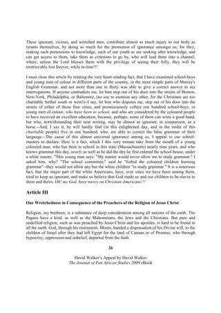 These ignorant, vicious, and wretched men, contribute almost as much injury to our body as
tyrants themselves, by doing so much for the promotion of ignorance amongst us; for they,
making such pretensions to knowledge, such of our youth as are seeking after knowledge, and
can get access to them, take them as criterions to go by, who will lead them into a channel,
where, unless the Lord blesses them with the privilege of seeing their folly, they will be
irretrievably lost forever, while in time!!!

I must close this article by relating the very heart-rending fact, that I have examined school-boys
and young men of colour in different parts of the country, in the most simple parts of Murray's
English Grammar, and not more than one in thirty was able to give a correct answer to my
interrogations. If anyone contradicts me, let him step out of his door into the streets of Boston,
New-York, Philadelphia, or Baltimore, (no use to mention any other, for the Christians are too
charitable further south or west!)--I say, let him who disputes me, step out of his door into the
streets of either of those four cities, and promiscuously collect one hundred school-boys, or
young men of colour, who have been to school, and who are considered by the coloured people
to have received an excellent education, because, perhaps, some of them can write a good hand,
but who, notwithstanding their neat writing, may be almost as ignorant, in comparison, as a
horse.--And, I say it, he will hardly find (in this enlightened day, and in the midst of this
charitable people) five in one hundred, who, are able to correct the false grammar of their
language.--The cause of this almost universal ignorance among us, I appeal to our school-
masters to declare. Here is a fact, which I this very minute take from the mouth of a young
coloured man, who has been to school in this state (Massachusetts) nearly nine years, and who
knows grammar this day, nearly as well as he did the day he first entered the school-house, under
a white master. "This young man says: "My master would never allow me to study grammar." I
asked him, why? "The school committee," said he "forbid the coloured children learning
grammar"--they would not allow any but the white children "to study grammar." It is a notorious
fact, that the major part of the white Americans, have, ever since we have been among them,
tried to keep us ignorant, and make us believe that God made us and our children to be slaves to
them and theirs. Oh! my God, have mercy on Christian Americans!!!

Article III

Our Wretchedness in Consequence of the Preachers of the Religion of Jesus Christ

Religion, my brethren, is a substance of deep consideration among all nations of the earth. The
Pagans have a kind, as well as the Mahometans, the Jews and the Christians. But pure and
undefiled religion, such as was preached by Jesus Christ and his apostles, is hard to be found in
all the earth. God, through his instrument, Moses, handed a dispensation of his Divine will, to the
children of Israel after they had left Egypt for the land of Canaan or of Promise, who through
hypocrisy, oppression and unbelief, departed from the faith.

                                                26

                            David Walker’s Appeal by David Walker
                         The Journal of Pan African Studies 2009 eBook
 