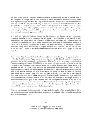 He then, by his apostles, handed a dispensation of his, together with the will of Jesus Christ, to
the Europeans in Europe, who, in open violation of which, have made merchandise of us, and it
does appear as though they take this very dispensation to aid them in their infernal depredations
upon us. Indeed, the way in which religion was and is conducted by the Europeans and their
descendants, one might believe it was a plan fabricated by themselves and the devils to oppress
us. But hark! My master has taught me better than to believe it--he has taught me that his gospel
as it was preached by himself and his apostles remains the same, notwithstanding Europe has
tried to mingle blood and oppression with it.

It is well known to the Christian world, that Bartholomew Las Casas, that very notoriously
avaricious Catholic priest or preacher, and adventurer with Columbus in his second voyage,
proposed to his countrymen, the Spaniards in Hispaniola to import the Africans from the
Portuguese settlement in Africa, to dig up gold and silver, and work their plantations for them, to
effect which, he made a voyage thence to Spain, and opened the subject to his master, Ferdinand
then in declining health, who listened to the plan: but who died soon after, and left it in the hand
of his successor, Charles V (see Butler's History of the United States, vol. 1, page 24; also see
page 25).


This wretch, ("Las Casas, the Preacher,") succeeded so well in his plans of oppression, that in
1503, the first blacks had been imported into the new world. Elated with this success, and
stimulated by sordid avarice only, he importuned Charles V. in 1511, to grant permission to a
Flemish merchant, to import 4000 blacks at one time. It is not unworthy of remark, that the
Portuguese and Spaniards, were among, if not the very first Nations upon Earth, about three
hundred and fifty or sixty years ago--But see what those Christians have come to now in
consequence of afflicting our fathers and us, who have never molested, or disturbed them or any
other of the white Christians, but have they received one quarter of what the Lord will yet bring
upon them, for the murders they have inflicted upon us?--They have had, and in some degree
have now, sweet times on our blood and groans, the time however, of bitterness have some time
since commenced with them.--There is a God the Maker and preserver of all things, who will as
sure as the world exists, give all his creatures their just recompense of reward in this and in the
world to come,--we may fool or deceive, and keep each other in the most profound ignorance,
beat murder and keep each other out of what is our lawful rights, or the rights of man, yet it is
impossible for us to deceive or escape the Lord Almighty.

Thus we see, through the instrumentality of a pretended preacher of the gospel of Jesus Christ
our common master, our wretchedness first commenced in America--where it has been continued
from 1503, to this day, 1829.



                                                27

                            David Walker’s Appeal by David Walker
                         The Journal of Pan African Studies 2009 eBook
 