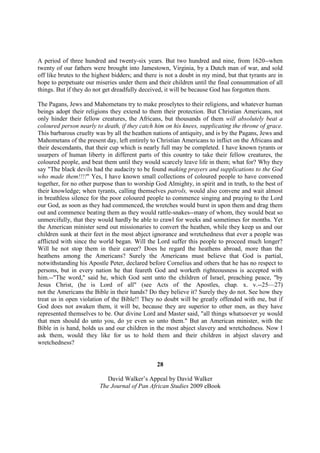 A period of three hundred and twenty-six years. But two hundred and nine, from 1620--when
twenty of our fathers were brought into Jamestown, Virginia, by a Dutch man of war, and sold
off like brutes to the highest bidders; and there is not a doubt in my mind, but that tyrants are in
hope to perpetuate our miseries under them and their children until the final consummation of all
things. But if they do not get dreadfully deceived, it will be because God has forgotten them.

The Pagans, Jews and Mahometans try to make proselytes to their religions, and whatever human
beings adopt their religions they extend to them their protection. But Christian Americans, not
only hinder their fellow creatures, the Africans, but thousands of them will absolutely beat a
coloured person nearly to death, if they catch him on his knees, supplicating the throne of grace.
This barbarous cruelty was by all the heathen nations of antiquity, and is by the Pagans, Jews and
Mahometans of the present day, left entirely to Christian Americans to inflict on the Africans and
their descendants, that their cup which is nearly full may be completed. I have known tyrants or
usurpers of human liberty in different parts of this country to take their fellow creatures, the
coloured people, and beat them until they would scarcely leave life in them; what for? Why they
say "The black devils had the audacity to be found making prayers and supplications to the God
who made them!!!!" Yes, I have known small collections of coloured people to have convened
together, for no other purpose than to worship God Almighty, in spirit and in truth, to the best of
their knowledge; when tyrants, calling themselves patrols, would also convene and wait almost
in breathless silence for the poor coloured people to commence singing and praying to the Lord
our God, as soon as they had commenced, the wretches would burst in upon them and drag them
out and commence beating them as they would rattle-snakes--many of whom, they would beat so
unmercifully, that they would hardly be able to crawl for weeks and sometimes for months. Yet
the American minister send out missionaries to convert the heathen, while they keep us and our
children sunk at their feet in the most abject ignorance and wretchedness that ever a people was
afflicted with since the world began. Will the Lord suffer this people to proceed much longer?
Will he not stop them in their career? Does he regard the heathens abroad, more than the
heathens among the Americans? Surely the Americans must believe that God is partial,
notwithstanding his Apostle Peter, declared before Cornelius and others that he has no respect to
persons, but in every nation he that feareth God and worketh righteousness is accepted with
him.--"The word," said he, which God sent unto the children of Israel, preaching peace, "by
Jesus Christ, (he is Lord of all" (see Acts of the Apostles, chap. x. v.--25—27)
not the Americans the Bible in their hands? Do they believe it? Surely they do not. See how they
treat us in open violation of the Bible!! They no doubt will be greatly offended with me, but if
God does not awaken them, it will be, because they are superior to other men, as they have
represented themselves to be. Our divine Lord and Master said, "all things whatsoever ye would
that men should do unto you, do ye even so unto them." But an American minister, with the
Bible in is hand, holds us and our children in the most abject slavery and wretchedness. Now I
ask them, would they like for us to hold them and their children in abject slavery and
wretchedness?


                                                28

                            David Walker’s Appeal by David Walker
                         The Journal of Pan African Studies 2009 eBook
 