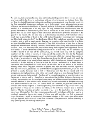 No says one, that never can be done--you are too abject and ignorant to do it--you are not men--
you were made to be slaves to us, to dig up gold and silver for us and our children. Know this,
my dear sirs, that although you treat us and our children now, as you do your domestic beast--yet
the final result of all future events are known but to God Almighty alone, who rules in the armies
of heaven and among the inhabitants of the earth, and who dethrones one earthly king and sits up
another, as it seemeth good in his holy sight. We may attribute these vicissitudes to what we
please, but the God of armies and of justice rules in heaven and in earth and the whole American
people shall see and know it yet, to their satisfaction. I have known pretended preachers of the
gospel of my Master, who not only held us as their natural inheritance, but treated us with as
much rigor as any Infidel or Deist in the world--just as though they were intent only on taking
our blood and groans to glorify the Lord Jesus Christ. The wicked and ungodly, seeing their
preachers treat us with so much cruelty, they say: our preachers, who must be right, if anybody
are, treat them like brutes, and why cannot we?--They think it is no harm to keep them in slavery
and put the whip to them, and why cannot we do the same!--They being preachers of the gospel
of Jesus Christ, if it were any harm, they would surely preach against their oppression and do
their utmost to erase it from the country; not only in one or two cities, but one continual cry
would be raised in all parts of this confederacy, and would cease only with the complete
overthrow of the system of slavery, in every part of the country. But how far the American
preachers are from preaching against slavery and oppression, which have carried their country to
the brink of a precipice; to save them from plunging down the side of which, will hardly be
affected, will appear in the sequel of this paragraph, which I shall narrate just as it transpired. I
remember a Camp Meeting in South Carolina, for which I embarked in a Steam Boat at
Charleston, and having been five or six hours on the water, we at last arrived at the place of
hearing, where was a very great concourse of people, who were no doubt, collected together to
hear the word of God, (that some had collected barely as spectators to the scene, I will not here
pretend to doubt, however, that is left to themselves and their God.) Myself and boat
companions, having been there a little while, we were all called up to hear; I among the rest went
up and took my seat--being seated, I fixed myself in a complete position to hear the word of my
Savior and to receive such as I thought was authenticated by the Holy Scriptures; but to my no
ordinary astonishment, our Reverend gentleman got up and told us (coloured people) that slaves
must be obedient to their masters--must do their duty to their masters or be whipped--the whip
was made for the backs of fools. &c. Here I pause for a moment, to give the world time to
consider what was my surprise, to hear such preaching from a minister of my Master, whose very
gospel is that of peace and not of blood and whips, as this pretended preacher tried to make us
believe. What the American preachers can think of us, I aver this day before my God, I have
never been able to define. They have newspapers and monthly periodicals, which they receive in
continual succession, but on the pages of which, you will scarcely ever find a paragraph
respecting slavery, which is ten thousand times more injurious to this country than all the other
evils put together; and which will be the final overthrow of its government, unless something is
very speedily done; for their cup is nearly full.

                                                 29

                            David Walker’s Appeal by David Walker
                         The Journal of Pan African Studies 2009 eBook
 