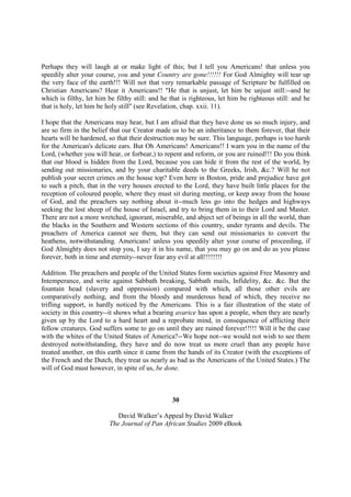 Perhaps they will laugh at or make light of this; but I tell you Americans! that unless you
speedily alter your course, you and your Country are gone!!!!!! For God Almighty will tear up
the very face of the earth!!! Will not that very remarkable passage of Scripture be fulfilled on
Christian Americans? Hear it Americans!! "He that is unjust, let him be unjust still:--and he
which is filthy, let him be filthy still: and he that is righteous, let him be righteous still: and he
that is holy, let him be holy still" (see Revelation, chap. xxii. 11).

I hope that the Americans may hear, but I am afraid that they have done us so much injury, and
are so firm in the belief that our Creator made us to be an inheritance to them forever, that their
hearts will be hardened, so that their destruction may be sure. This language, perhaps is too harsh
for the American's delicate ears. But Oh Americans! Americans!! I warn you in the name of the
Lord, (whether you will hear, or forbear,) to repent and reform, or you are ruined!!! Do you think
that our blood is hidden from the Lord, because you can hide it from the rest of the world, by
sending out missionaries, and by your charitable deeds to the Greeks, Irish, &c.? Will he not
publish your secret crimes on the house top? Even here in Boston, pride and prejudice have got
to such a pitch, that in the very houses erected to the Lord, they have built little places for the
reception of coloured people, where they must sit during meeting, or keep away from the house
of God, and the preachers say nothing about it--much less go into the hedges and highways
seeking the lost sheep of the house of Israel, and try to bring them in to their Lord and Master.
There are not a more wretched, ignorant, miserable, and abject set of beings in all the world, than
the blacks in the Southern and Western sections of this country, under tyrants and devils. The
preachers of America cannot see them, but they can send out missionaries to convert the
heathens, notwithstanding. Americans! unless you speedily alter your course of proceeding, if
God Almighty does not stop you, I say it in his name, that you may go on and do as you please
forever, both in time and eternity--never fear any evil at all!!!!!!!!

Addition. The preachers and people of the United States form societies against Free Masonry and
Intemperance, and write against Sabbath breaking, Sabbath mails, Infidelity, &c. &c. But the
fountain head (slavery and oppression) compared with which, all those other evils are
comparatively nothing, and from the bloody and murderous head of which, they receive no
trifling support, is hardly noticed by the Americans. This is a fair illustration of the state of
society in this country--it shows what a bearing avarice has upon a people, when they are nearly
given up by the Lord to a hard heart and a reprobate mind, in consequence of afflicting their
fellow creatures. God suffers some to go on until they are ruined forever!!!!! Will it be the case
with the whites of the United States of America?--We hope not--we would not wish to see them
destroyed notwithstanding, they have and do now treat us more cruel than any people have
treated another, on this earth since it came from the hands of its Creator (with the exceptions of
the French and the Dutch, they treat us nearly as bad as the Americans of the United States.) The
will of God must however, in spite of us, be done.



                                                 30

                            David Walker’s Appeal by David Walker
                         The Journal of Pan African Studies 2009 eBook
 