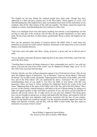 The English are the best friends the coloured people have upon earth. Though they have
oppressed us a little and have colonies now in the West Indies, which oppress us sorely.--Yet
notwithstanding they (the English) have done one hundred times more for the melioration of our
condition, than all the other nations of the earth put together. The blacks cannot but respect the
English as a nation, notwithstanding they have treated us a little cruel.

There is no intelligent black man who knows anything, but esteems a real Englishman, let him
see him in what part of the world he will--for they are the greatest benefactors we have upon
earth. We have here and there, in other nations, good friends. But as a nation, the English are our
friends.

How can the preachers and people of America believe the Bible? Does it teach them any
distinction on account of a man's colour? Hearken, Americans! to the injunctions of our Lord and
Master, to his humble followers.

"And Jesus came and spake unto them, saying, all power is given unto me in Heaven and in
earth.

"Go ye, therefore, and teach all nations, baptizing them in the name of the Father, and of the Son,
and of the Holy Ghost.

"Teaching them to observe all things whatsoever I have commanded you; and lo, I am with you
alway, even unto the end of the world. Amen" (see St. Matthews's Gospel, chap. xxviii. 18, 19,
20). After Jesus was risen from the dead.

I declare, that the very face of these injunctions appear to be of God and not of man. They do not
show the slightest degree of distinction. "Go ye therefore," (says my divine Master) "and teach
all nations," (or in other words, all people) "baptizing them in the name of the Father, and of the
Son, and of the Holy Ghost." Do you understand the above, Americans? We are a people,
notwithstanding many of you doubt it. You have the Bible in your hands, with this very
injunction.--Have you been to Africa, teaching the inhabitants thereof the words of the Lord
Jesus? "Baptizing them in the name of the Father, and of the Son, and of the Holy Ghost." Have
you not, on the contrary, entered among us, and learnt us the art of throat-cutting, by setting us to
fight, one against another, to take each other as prisoners of war, and sell to you for small bits of
calicoes, old swords, knives, &c. to make slaves for you and your children? This being done,
have you not brought us among you, in chains and hand-cuffs, like brutes, and treated us with all
the cruelties and rigor your ingenuity could invent, consistent with the laws of your country,
which (for the blacks) are tyrannical enough? Can the American preachers appeal unto God, the
Maker and Searcher of hearts, and tell him, with the Bible in their hands, that they make no
distinction on account of men's colour?

                                                 31

                            David Walker’s Appeal by David Walker
                         The Journal of Pan African Studies 2009 eBook
 