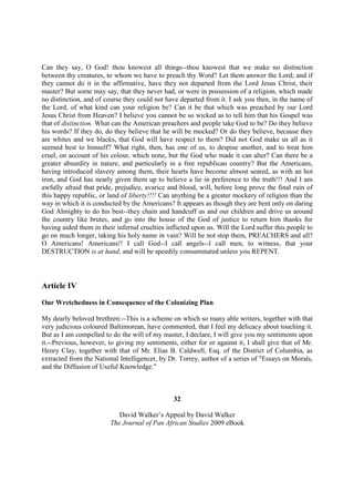 Can they say, O God! thou knowest all things--thou knowest that we make no distinction
between thy creatures, to whom we have to preach thy Word? Let them answer the Lord; and if
they cannot do it in the affirmative, have they not departed from the Lord Jesus Christ, their
master? But some may say, that they never had, or were in possession of a religion, which made
no distinction, and of course they could not have departed from it. I ask you then, in the name of
the Lord, of what kind can your religion be? Can it be that which was preached by our Lord
Jesus Christ from Heaven? I believe you cannot be so wicked as to tell him that his Gospel was
that of distinction. What can the American preachers and people take God to be? Do they believe
his words? If they do, do they believe that he will be mocked? Or do they believe, because they
are whites and we blacks, that God will have respect to them? Did not God make us all as it
seemed best to himself? What right, then, has one of us, to despise another, and to treat him
cruel, on account of his colour, which none, but the God who made it can alter? Can there be a
greater absurdity in nature, and particularly in a free republican country? But the Americans,
having introduced slavery among them, their hearts have become almost seared, as with an hot
iron, and God has nearly given them up to believe a lie in preference to the truth!!! And I am
awfully afraid that pride, prejudice, avarice and blood, will, before long prove the final ruin of
this happy republic, or land of liberty!!!! Can anything be a greater mockery of religion than the
way in which it is conducted by the Americans? It appears as though they are bent only on daring
God Almighty to do his best--they chain and handcuff us and our children and drive us around
the country like brutes, and go into the house of the God of justice to return him thanks for
having aided them in their infernal cruelties inflicted upon us. Will the Lord suffer this people to
go on much longer, taking his holy name in vain? Will he not stop them, PREACHERS and all?
O Americans! Americans!! I call God--I call angels--I call men, to witness, that your
DESTRUCTION is at hand, and will be speedily consummated unless you REPENT.



Article IV

Our Wretchedness in Consequence of the Colonizing Plan

My dearly beloved brethren:--This is a scheme on which so many able writers, together with that
very judicious coloured Baltimorean, have commented, that I feel my delicacy about touching it.
But as I am compelled to do the will of my master, I declare, I will give you my sentiments upon
it.--Previous, however, to giving my sentiments, either for or against it, I shall give that of Mr.
Henry Clay, together with that of Mr. Elias B. Caldwell, Esq. of the District of Columbia, as
extracted from the National Intelligencer, by Dr. Torrey, author of a series of "Essays on Morals,
and the Diffusion of Useful Knowledge."



                                                32

                            David Walker’s Appeal by David Walker
                         The Journal of Pan African Studies 2009 eBook
 