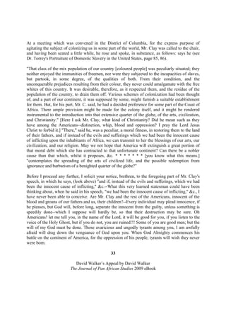 At a meeting which was convened in the District of Columbia, for the express purpose of
agitating the subject of colonizing us in some part of the world, Mr. Clay was called to the chair,
and having been seated a little while, he rose and spoke, in substance, as follows: says he (see
Dr. Torrey's Portraiture of Domestic Slavery in the United States, page 85, 86).

"That class of the mix population of our country [coloured people] was peculiarly situated; they
neither enjoyed the immunities of freemen, nor were they subjected to the incapacities of slaves,
but partook, in some degree, of the qualities of both. From their condition, and the
unconquerable prejudices resulting from their colour, they never could amalgamate with the free
whites of this country. It was desirable, therefore, as it respected them, and the residue of the
population of the country, to drain them off. Various schemes of colonization had been thought
of, and a part of our continent, it was supposed by some, might furnish a suitable establishment
for them. But, for his part, Mr. C. said, he had a decided preference for some part of the Coast of
Africa. There ample provision might be made for the colony itself, and it might be rendered
instrumental to the introduction into that extensive quarter of the globe, of the arts, civilization,
and Christianity." [Here I ask Mr. Clay, what kind of Christianity? Did he mean such as they
have among the Americans--distinction, whip, blood and oppression? I pray the Lord Jesus
Christ to forbid it.] "There," said he, was a peculiar, a moral fitness, in restoring them to the land
of their fathers, and if instead of the evils and sufferings which we had been the innocent cause
of inflicting upon the inhabitants of Africa, we can transmit to her the blessings of our arts, our
civilization, and our religion. May we not hope that America will extinguish a great portion of
that moral debt which she has contracted to that unfortunate continent? Can there be a nobler
cause than that which, whilst it proposes, &c. * * * * * * * [you know what this means.]
"contemplates the spreading of the arts of civilized life, and the possible redemption from
ignorance and barbarism of a benighted quarter of the globe?"

Before I proceed any further, I solicit your notice, brethren, to the foregoing part of Mr. Clay's
speech, in which he says, (look above) "and if, instead of the evils and sufferings, which we had
been the innocent cause of inflicting," &c.--What this very learned statesman could have been
thinking about, when he said in his speech, "we had been the innocent cause of inflicting," &c., I
have never been able to conceive. Are Mr. Clay and the rest of the Americans, innocent of the
blood and groans of our fathers and us, their children?--Every individual may plead innocence, if
he pleases, but God will, before long, separate the innocent from the guilty, unless something is
speedily done--which I suppose will hardly be, so that their destruction may be sure. Oh
Americans! let me tell you, in the name of the Lord, it will be good for you, if you listen to the
voice of the Holy Ghost, but if you do not, you are ruined!!! Some of you are good men; but the
will of my God must be done. Those avaricious and ungodly tyrants among you, I am awfully
afraid will drag down the vengeance of God upon you. When God Almighty commences his
battle on the continent of America, for the oppression of his people, tyrants will wish they never
were born.

                                                 33

                            David Walker’s Appeal by David Walker
                         The Journal of Pan African Studies 2009 eBook
 