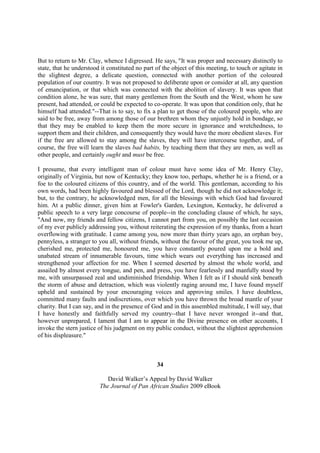 But to return to Mr. Clay, whence I digressed. He says, "It was proper and necessary distinctly to
state, that he understood it constituted no part of the object of this meeting, to touch or agitate in
the slightest degree, a delicate question, connected with another portion of the coloured
population of our country. It was not proposed to deliberate upon or consider at all, any question
of emancipation, or that which was connected with the abolition of slavery. It was upon that
condition alone, he was sure, that many gentlemen from the South and the West, whom he saw
present, had attended, or could be expected to co-operate. It was upon that condition only, that he
himself had attended."--That is to say, to fix a plan to get those of the coloured people, who are
said to be free, away from among those of our brethren whom they unjustly hold in bondage, so
that they may be enabled to keep them the more secure in ignorance and wretchedness, to
support them and their children, and consequently they would have the more obedient slaves. For
if the free are allowed to stay among the slaves, they will have intercourse together, and, of
course, the free will learn the slaves bad habits, by teaching them that they are men, as well as
other people, and certainly ought and must be free.

I presume, that every intelligent man of colour must have some idea of Mr. Henry Clay,
originally of Virginia, but now of Kentucky; they know too, perhaps, whether he is a friend, or a
foe to the coloured citizens of this country, and of the world. This gentleman, according to his
own words, had been highly favoured and blessed of the Lord, though he did not acknowledge it;
but, to the contrary, he acknowledged men, for all the blessings with which God had favoured
him. At a public dinner, given him at Fowler's Garden, Lexington, Kentucky, he delivered a
public speech to a very large concourse of people--in the concluding clause of which, he says,
"And now, my friends and fellow citizens, I cannot part from you, on possibly the last occasion
of my ever publicly addressing you, without reiterating the expression of my thanks, from a heart
overflowing with gratitude. I came among you, now more than thirty years ago, an orphan boy,
pennyless, a stranger to you all, without friends, without the favour of the great, you took me up,
cherished me, protected me, honoured me, you have constantly poured upon me a bold and
unabated stream of innumerable favours, time which wears out everything has increased and
strengthened your affection for me. When I seemed deserted by almost the whole world, and
assailed by almost every tongue, and pen, and press, you have fearlessly and manfully stood by
me, with unsurpassed zeal and undiminished friendship. When I felt as if I should sink beneath
the storm of abuse and detraction, which was violently raging around me, I have found myself
upheld and sustained by your encouraging voices and approving smiles. I have doubtless,
committed many faults and indiscretions, over which you have thrown the broad mantle of your
charity. But I can say, and in the presence of God and in this assembled multitude, I will say, that
I have honestly and faithfully served my country--that I have never wronged it--and that,
however unprepared, I lament that I am to appear in the Divine presence on other accounts, I
invoke the stern justice of his judgment on my public conduct, without the slightest apprehension
of his displeasure."



                                                 34

                            David Walker’s Appeal by David Walker
                         The Journal of Pan African Studies 2009 eBook
 