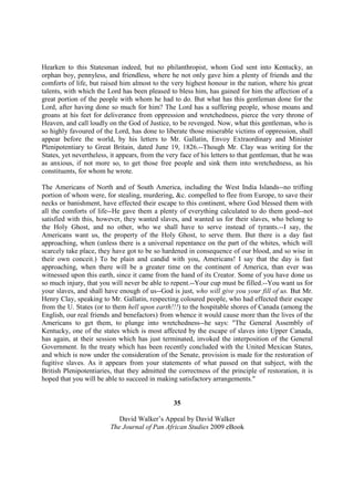 Hearken to this Statesman indeed, but no philanthropist, whom God sent into Kentucky, an
orphan boy, pennyless, and friendless, where he not only gave him a plenty of friends and the
comforts of life, but raised him almost to the very highest honour in the nation, where his great
talents, with which the Lord has been pleased to bless him, has gained for him the affection of a
great portion of the people with whom he had to do. But what has this gentleman done for the
Lord, after having done so much for him? The Lord has a suffering people, whose moans and
groans at his feet for deliverance from oppression and wretchedness, pierce the very throne of
Heaven, and call loudly on the God of Justice, to be revenged. Now, what this gentleman, who is
so highly favoured of the Lord, has done to liberate those miserable victims of oppression, shall
appear before the world, by his letters to Mr. Gallatin, Envoy Extraordinary and Minister
Plenipotentiary to Great Britain, dated June 19, 1826.--Though Mr. Clay was writing for the
States, yet nevertheless, it appears, from the very face of his letters to that gentleman, that he was
as anxious, if not more so, to get those free people and sink them into wretchedness, as his
constituents, for whom he wrote.

The Americans of North and of South America, including the West India Islands--no trifling
portion of whom were, for stealing, murdering, &c. compelled to flee from Europe, to save their
necks or banishment, have effected their escape to this continent, where God blessed them with
all the comforts of life--He gave them a plenty of everything calculated to do them good--not
satisfied with this, however, they wanted slaves, and wanted us for their slaves, who belong to
the Holy Ghost, and no other, who we shall have to serve instead of tyrants.--I say, the
Americans want us, the property of the Holy Ghost, to serve them. But there is a day fast
approaching, when (unless there is a universal repentance on the part of the whites, which will
scarcely take place, they have got to be so hardened in consequence of our blood, and so wise in
their own conceit.) To be plain and candid with you, Americans! I say that the day is fast
approaching, when there will be a greater time on the continent of America, than ever was
witnessed upon this earth, since it came from the hand of its Creator. Some of you have done us
so much injury, that you will never be able to repent.--Your cup must be filled.--You want us for
your slaves, and shall have enough of us--God is just, who will give you your fill of us. But Mr.
Henry Clay, speaking to Mr. Gallatin, respecting coloured people, who had effected their escape
from the U. States (or to them hell upon earth!!!) to the hospitable shores of Canada (among the
English, our real friends and benefactors) from whence it would cause more than the lives of the
Americans to get them, to plunge into wretchedness--he says: "The General Assembly of
Kentucky, one of the states which is most affected by the escape of slaves into Upper Canada,
has again, at their session which has just terminated, invoked the interposition of the General
Government. In the treaty which has been recently concluded with the United Mexican States,
and which is now under the consideration of the Senate, provision is made for the restoration of
fugitive slaves. As it appears from your statements of what passed on that subject, with the
British Plenipotentiaries, that they admitted the correctness of the principle of restoration, it is
hoped that you will be able to succeed in making satisfactory arrangements."


                                                 35

                            David Walker’s Appeal by David Walker
                         The Journal of Pan African Studies 2009 eBook
 