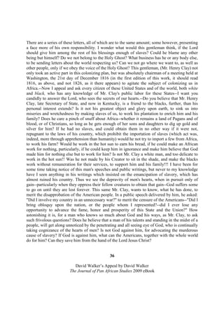 There are a series of these letters, all of which are to the same amount; some however, presenting
a face more of his own responsibility. I wonder what would this gentleman think, if the Lord
should give him among the rest of his blessings enough of slaves? Could he blame any other
being but himself? Do we not belong to the Holy Ghost? What business has he or any body else,
to be sending letters about the world respecting us? Can we not go where we want to, as well as
other people, only if we obey the voice of the Holy Ghost? This gentleman, (Mr. Henry Clay) not
only took an active part in this colonizing plan, but was absolutely chairman of a meeting held at
Washington, the 21st day of December 1816 (in the first edition of this work, it should read
1816, as above, and not 1826, as it there appears) to agitate the subject of colonizing us in
Africa.--Now I appeal and ask every citizen of these United States and of the world, both white
and black, who has any knowledge of Mr. Clay's public labor for these States--I want you
candidly to answer the Lord, who sees the secrets of our hearts.--Do you believe that Mr. Henry
Clay, late Secretary of State, and now in Kentucky, is a friend to the blacks, further, than his
personal interest extends? Is it not his greatest object and glory upon earth, to sink us into
miseries and wretchedness by making slaves of us, to work his plantation to enrich him and his
family? Does he care a pinch of snuff about Africa--whether it remains a land of Pagans and of
blood, or of Christians, so long as he gets enough of her sons and daughters to dig up gold and
silver for him? If he had no slaves, and could obtain them in no other way if it were not,
repugnant to the laws of his country, which prohibit the importation of slaves (which act was,
indeed, more through apprehension than humanity) would he not try to import a few from Africa,
to work his farm? Would he work in the hot sun to earn his bread, if he could make an African
work for nothing, particularly, if he could keep him in ignorance and make him believe that God
made him for nothing else but to work for him? Is not Mr. Clay a white man, and too delicate to
work in the hot sun!! Was he not made by his Creator to sit in the shade, and make the blacks
work without remuneration for their services, to support him and his family!!! I have been for
some time taking notice of this man's speeches and public writings, but never to my knowledge
have I seen anything in his writings which insisted on the emancipation of slavery, which has
almost ruined his country. Thus we see the depravity of men's hearts, when in pursuit only of
gain--particularly when they oppress their fellow creatures to obtain that gain--God suffers some
to go on until they are lost forever. This same Mr. Clay, wants to know, what he has done, to
merit the disapprobation of the American people. In a public speech delivered by him, he asked:
"Did I involve my country in an unnecessary war?" to merit the censure of the Americans--"Did I
bring obloquy upon the nation, or the people whom I represented?--did I ever lose any
opportunity to advance the fame, honor and prosperity of this State and the Union?" How
astonishing it is, for a man who knows so much about God and his ways, as Mr. Clay, to ask
such frivolous questions? Does he believe that a man of his talents and standing in the midst of a
people, will get along unnoticed by the penetrating and all seeing eye of God, who is continually
taking cognizance of the hearts of men? Is not God against him, for advocating the murderous
cause of slavery? If God is against him, what can the Americans, together with the whole world
do for him? Can they save him from the hand of the Lord Jesus Christ?


                                               36

                           David Walker’s Appeal by David Walker
                        The Journal of Pan African Studies 2009 eBook
 