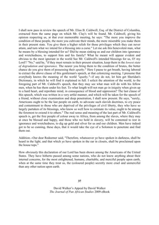 I shall now pass in review the speech of Mr. Elias B. Caldwell, Esq. of the District of Columbia,
extracted from the same page on which Mr. Clay's will be found. Mr. Caldwell, giving his
opinion respecting us, at that ever memorable meeting, he says: "The more you improve the
condition of these people, the more you cultivate their minds, the more miserable you make them
in their present state. You give them a higher relish for those privileges which they can never
attain, and turn what we intend for a blessing into a curse." Let me ask this benevolent man, what
he means by a blessing intended for us? Did he mean sinking us and our children into ignorance
and wretchedness, to support him and his family? What he meant will appear evident and
obvious to the most ignorant in the world See Mr. Caldwell's intended blessings for us, O! my
Lord!! "No," said he, "if they must remain in their present situation, keep them in the lowest state
of degradation and ignorance. The nearer you bring them to the condition of brutes, the better
chance do you give them of possessing their apathy." Here I pause to get breath, having labored
to extract the above clause of this gentleman's speech, at that colonizing meeting. I presume that
everybody knows the meaning of the world "apathy,"--if any do not, let him get Sheridan's
Dictionary, in which he will find it explained in full. I solicit the attention of the world, to the
foregoing part of Mr. Caldwell's speech, that they may see what man will do with his fellow
men, when he has them under his feet. To what length will not man go in iniquity when given up
to a hard heart, and reprobate mind, in consequence of blood and oppression? The last clause of
this speech, which was written in a very artful manner, and which will be taken for the speech of
a friend, without close examination and deep penetration, I shall now present. He says, "surely,
Americans ought to be the last people on earth, to advocate such slavish doctrines, to cry peace
and contentment to those who are deprived of the privileges of civil liberty, they who have so
largely partaken of its blessings, who know so well how to estimate its value, ought to be among
the foremost to extend it to others." The real sense and meaning of the last part of Mr. Caldwell's
speech is, get the free people of colour away to Africa, from among the slaves, where they may
at once be blessed and happy, and those who we hold in slavery, will be contented to rest in
ignorance and wretchedness, to dig up gold and silver for us and our children. Men have indeed
got to be so cunning, these days, that it would take the eye of a Solomon to penetrate and find
them out.

Addition.--Our dear Redeemer said, "Therefore, whatsoever ye have spoken in darkness, shall be
heard in the light; and that which ye have spoken in the ear in closets, shall be proclaimed upon
the house tops."

How obviously this declaration of our Lord has been shown among the Americans of the United
States. They have hitherto passed among some nations, who do not know anything about their
internal concerns, for the most enlightened, humane, charitable, and merciful people upon earth,
when at the same time they treat us, the (coloured people) secretly more cruel and unmerciful
than any other nation upon earth.



                                                37

                            David Walker’s Appeal by David Walker
                         The Journal of Pan African Studies 2009 eBook
 