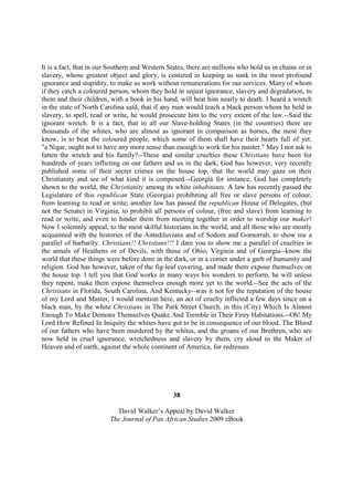 It is a fact, that in our Southern and Western States, there are millions who hold us in chains or in
slavery, whose greatest object and glory, is centered in keeping us sunk in the most profound
ignorance and stupidity, to make us work without remunerations for our services. Many of whom
if they catch a coloured person, whom they hold in unjust ignorance, slavery and degradation, to
them and their children, with a book in his hand, will beat him nearly to death. I heard a wretch
in the state of North Carolina said, that if any man would teach a black person whom he held in
slavery, to spell, read or write, he would prosecute him to the very extent of the law.--Said the
ignorant wretch. It is a fact, that in all our Slave-holding States (in the countries) there are
thousands of the whites, who are almost as ignorant in comparison as horses, the most they
know, is to beat the coloured people, which some of them shall have their hearts full of yet.
"a Nigar, ought not to have any more sense than enough to work for his master." May I not ask to
fatten the wretch and his family?--These and similar cruelties these Christians have been for
hundreds of years inflicting on our fathers and us in the dark, God has however, very recently
published some of their secret crimes on the house top, that the world may gaze on their
Christianity and see of what kind it is composed.--Georgia for instance, God has completely
shown to the world, the Christianity among its white inhabitants. A law has recently passed the
Legislature of this republican State (Georgia) prohibiting all free or slave persons of colour,
from learning to read or write; another law has passed the republican House of Delegates, (but
not the Senate) in Virginia, to prohibit all persons of colour, (free and slave) from learning to
read or write, and even to hinder them from meeting together in order to worship our maker!
Now I solemnly appeal, to the most skilful historians in the world, and all those who are mostly
acquainted with the histories of the Antediluvians and of Sodom and Gomorrah, to show me a
parallel of barbarity. Christians!! Christians!!! I dare you to show me a parallel of cruelties in
the annals of Heathens or of Devils, with those of Ohio, Virginia and of Georgia--know the
world that these things were before done in the dark, or in a corner under a garb of humanity and
religion. God has however, taken of the fig-leaf covering, and made them expose themselves on
the house top. I tell you that God works in many ways his wonders to perform, he will unless
they repent, make them expose themselves enough more yet to the world.--See the acts of the
Christians in Florida, South Carolina, And Kentucky--was it not for the reputation of the house
of my Lord and Master, I would mention here, an act of cruelty inflicted a few days since on a
black man, by the white Christians in The Park Street Church, in this (City) Which Is Almost
Enough To Make Demons Themselves Quake And Tremble in Their Firey Habitations.--Oh! My
Lord How Refined In Iniquity the whites have got to be in consequence of our blood. The Blood
of our fathers who have been murdered by the whites, and the groans of our Brethren, who are
now held in cruel ignorance, wretchedness and slavery by them, cry aloud to the Maker of
Heaven and of earth, against the whole continent of America, for redresses.




                                                 38

                            David Walker’s Appeal by David Walker
                         The Journal of Pan African Studies 2009 eBook
 