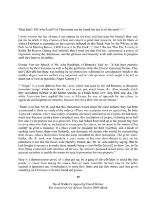 What kind!! Oh! what kind!!! of Christianity can be found this day in all the earth!!!!!!

I write without the fear of man, I am writing for my God, and fear none but himself; they may
put me to death if they choose--(I fear and esteem a good man however, let him be black or
white.) I forbear to comment on the cruelties inflicted on this Black Man by the Whites, in the
Park Street Meeting House, I Will Leave It In The Dark!!!!! But I Declare That The Atrocity Is
Really To Heaven Daring And Infernal, that I must say that God has commenced a course of
exposition among the Americans, and the glorious and heavenly work will continue to progress
until they learn to do justice.

Extract from the Speech of Mr. John Randolph, of Roanoke. Said he:--"It had been properly
observed by the Chairman, as well as by the gentleman from this District (meaning Messrs. Clay
and Caldwell) that there was nothing in the proposition submitted to consideration which in the
smallest degree touches another very important and delicate question, which ought to be left as
much out of view as possible, (Negro Slavery.)"*

* "Niger," is a word derived from the Latin, which was used by the old Romans, to designate
inanimate beings, which were black: such as soot, pot, wood, house, &c. Also, animals which
they considered inferior to the human species, as a black horse, cow, hog, bird, dog, &c. The
white Americans have applied this term to Africans, by way of reproach for our colour, to
aggravate and heighten our miseries, because they have their feet on our throats."

"There is no fear, Mr. R. said that this proposition would alarm the slave-holders; they had been
accustomed to think seriously of the subject.--There was a popular work on agriculture, by John
Taylor of Carolina, which was widely circulated, and much confided in, in Virginia. In that book,
much read because coming from a practical man, this description of people, [referring to us half
free ones] were pointed out as a great evil. They had indeed been held up as the greater bug-bear
to every man who feels an inclination to emancipate his slaves, not to create in the bosom of his
country so great a nuisance. If a place could be provided for their reception, and a mode of
sending them hence, there were hundreds, nay thousands of citizens who would, by manumitting
their slaves, relieve themselves from the cares attendant on their possession. The great slave-
holder, Mr. R. said, was frequently a mere sentry at his own door--bound to stay on his
plantation to see that his slaves were properly treated, &c. Mr. R. concluded by saying, that he
had thought it necessary to make these remarks being a slave-holder himself, to show that, so far
from being connected with abolition of slavery, the measure proposed would prove one of the
greatest securities to enable the master to keep in possession his own property."

Here is a demonstrative proof, of a plan got up, by a gang of slave-holders to select the free
people of colour from among the slaves, that our more miserable brethren may be the better
secured in ignorance and wretchedness, to work their farms and dig their mines, and thus go on
enriching the Christians with their blood and groans.

                                                39

                            David Walker’s Appeal by David Walker
                         The Journal of Pan African Studies 2009 eBook
 