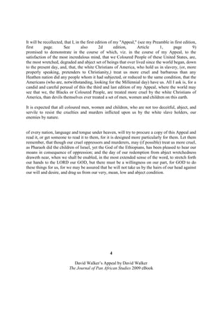 It will be recollected, that I, in the first edition of my "Appeal," (see my Preamble in first edition,
first      page.       See         also        2d       edition,    Article      1,     page         9)
promised to demonstrate in the course of which, viz. in the course of my Appeal, to the
satisfaction of the most incredulous mind, that we Coloured People of these United States, are,
the most wretched, degraded and abject set of beings that over lived since the world began, down
to the present day, and, that, the white Christians of America, who hold us in slavery, (or, more
properly speaking, pretenders to Christianity,) treat us more cruel and barbarous than any
Heathen nation did any people whom it had subjected, or reduced to the same condition, that the
Americans (who are, notwithstanding, looking for the Millennial day) have us. All I ask is, for a
candid and careful perusal of this the third and last edition of my Appeal, where the world may
see that we, the Blacks or Coloured People, are treated more cruel by the white Christians of
America, than devils themselves ever treated a set of men, women and children on this earth.

It is expected that all coloured men, women and children, who are not too deceitful, abject, and
servile to resist the cruelties and murders inflicted upon us by the white slave holders, our
enemies by nature.


of every nation, language and tongue under heaven, will try to procure a copy of this Appeal and
read it, or get someone to read it to them, for it is designed more particularly for them. Let them
remember, that though our cruel oppressors and murderers, may (if possible) treat us more cruel,
as Pharaoh did the children of Israel, yet the God of the Ethiopians, has been pleased to hear our
moans in consequence of oppression; and the day of our redemption from abject wretchedness
draweth near, when we shall be enabled, in the most extended sense of the word, to stretch forth
our hands to the LORD our GOD, but there must be a willingness on our part, for GOD to do
these things for us, for we may be assured that he will not take us by the hairs of our head against
our will and desire, and drag us from our very, mean, low and abject condition.




                                                  4

                             David Walker’s Appeal by David Walker
                          The Journal of Pan African Studies 2009 eBook
 