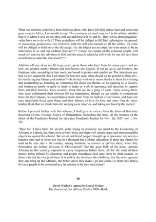 What our brethren could have been thinking about, who have left their native land and home and
gone away to Africa, I am unable to say. This country is as much ours as it is the whites, whether
they will admit it now or not, they will see and believe it by and by. They tell us about prejudice-
-what have we to do with it? Their prejudices will be obliged to fall like lightning to the ground,
in succeeding generations; not, however, with the will and consent of all the whites, for some
will be obliged to hold on to the old adage, viz: the blacks are not men, but were made to be an
inheritance to us and our children forever!!!!!! I hope the residue of the coloured people, will
stand still and see the salvation of God and the miracle which he will work for our delivery from
wretchedness under the Christians!!!!!!

Addition.--If any of us see fit to go away, go to those who have been for many years, and are
now our greatest earthly friends and benefactors--the English. If not so, go to our brethren, the
Haytians, who, according to their word, are bound to protect and comfort us. The Americans say,
that we are ungrateful--but I ask them for heaven's sake, what should we be grateful to them for--
for murdering our fathers and mothers?--Or do they wish us to return thanks to them for chaining
and handcuffing us, branding us, cramming fire down our throats, or for keeping us in slavery,
and beating us nearly or quite to death to make us work in ignorance and miseries, to support
them and their families. They certainly think that we are a gang of fools. Those among them,
who have volunteered their services for our redemption, though we are unable to compensate
them for their labours, we nevertheless thank them from the bottom of our hearts, and have our
eyes steadfastly fixed upon them, and their labours of love for God and man.--But do slave-
holders think that we thank them for keeping us in miseries, and taking our lives by the inches?

Before I proceed further with this scheme, I shall give an extract from the letter of that truly
Reverend Divine, (Bishop Allen,) of Philadelphia, respecting this trick. At the instance of the
editor of the Freedom's Journal, he says (see Freedom's Journal for Nov. 2d, 1827--vol. I, No.
34).

"Dear Sir, I have been for several years trying to reconcile my mind to the Colonizing of
Africans in Liberia, but there have always been, and there still remain great and insurmountable
objections against the scheme. We are an unlettered people, brought up in ignorance, not one in a
hundred can read or write, not one in a thousand has a liberal education; is there any fitness for
such to be sent into a far country, among heathens, to convert or civilize them, when they
themselves are neither civilized or Christianized? See the great bulk of the poor, ignorant
Africans in this country, exposed to every temptation before them: all for the want of their
morals being refined by education and proper attendance paid unto them by their owners, or
those who had the charge of them. It is said by the Southern slave-holders, that the more ignorant
they can bring up the Africans, the better slaves they make, ('go and come.') Is there any fitness
for such people to be colonized in a far country to be their own rulers?



                                                40

                            David Walker’s Appeal by David Walker
                         The Journal of Pan African Studies 2009 eBook
 