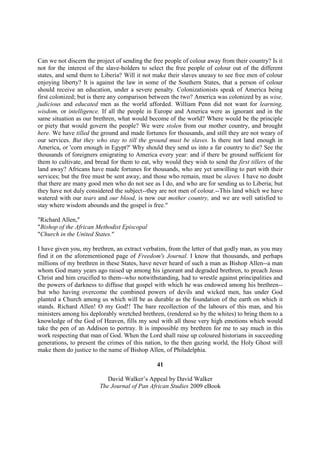 Can we not discern the project of sending the free people of colour away from their country? Is it
not for the interest of the slave-holders to select the free people of colour out of the different
states, and send them to Liberia? Will it not make their slaves uneasy to see free men of colour
enjoying liberty? It is against the law in some of the Southern States, that a person of colour
should receive an education, under a severe penalty. Colonizationists speak of America being
first colonized; but is there any comparison between the two? America was colonized by as wise,
judicious and educated men as the world afforded. William Penn did not want for learning,
wisdom, or intelligence. If all the people in Europe and America were as ignorant and in the
same situation as our brethren, what would become of the world? Where would be the principle
or piety that would govern the people? We were stolen from our mother country, and brought
here. We have tilled the ground and made fortunes for thousands, and still they are not weary of
our services. But they who stay to till the ground must be slaves. Is there not land enough in
America, or 'corn enough in Egypt?' Why should they send us into a far country to die? See the
thousands of foreigners emigrating to America every year: and if there be ground sufficient for
them to cultivate, and bread for them to eat, why would they wish to send the first tillers of the
land away? Africans have made fortunes for thousands, who are yet unwilling to part with their
services; but the free must be sent away, and those who remain, must be slaves. I have no doubt
that there are many good men who do not see as I do, and who are for sending us to Liberia; but
they have not duly considered the subject--they are not men of colour.--This land which we have
watered with our tears and our blood, is now our mother country, and we are well satisfied to
stay where wisdom abounds and the gospel is free."

"Richard Allen,"
"Bishop of the African Methodist Episcopal
"Church in the United States."

I have given you, my brethren, an extract verbatim, from the letter of that godly man, as you may
find it on the aforementioned page of Freedom's Journal. I know that thousands, and perhaps
millions of my brethren in these States, have never heard of such a man as Bishop Allen--a man
whom God many years ago raised up among his ignorant and degraded brethren, to preach Jesus
Christ and him crucified to them--who notwithstanding, had to wrestle against principalities and
the powers of darkness to diffuse that gospel with which he was endowed among his brethren--
but who having overcome the combined powers of devils and wicked men, has under God
planted a Church among us which will be as durable as the foundation of the earth on which it
stands. Richard Allen! O my God!! The bare recollection of the labours of this man, and his
ministers among his deplorably wretched brethren, (rendered so by the whites) to bring them to a
knowledge of the God of Heaven, fills my soul with all those very high emotions which would
take the pen of an Addison to portray. It is impossible my brethren for me to say much in this
work respecting that man of God. When the Lord shall raise up coloured historians in succeeding
generations, to present the crimes of this nation, to the then gazing world, the Holy Ghost will
make them do justice to the name of Bishop Allen, of Philadelphia.

                                               41

                           David Walker’s Appeal by David Walker
                        The Journal of Pan African Studies 2009 eBook
 