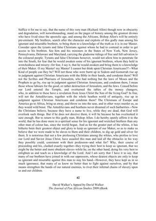 Suffice it for me to say, that the name of this very man (Richard Allen) though now in obscurity
and degradation, will notwithstanding, stand on the pages of history among the greatest divines
who have lived since the apostolic age, and among the Africans, Bishop Allen's will be entirely
pre-eminent. My brethren, search after the character and exploits of this godly man among his
ignorant and miserable brethren, to bring them to a knowledge of the truth as it is in our Master.
Consider upon the tyrants and false Christians against whom he had to contend in order to get
access to his brethren. See him and his ministers in the States of New York, New Jersey,
Pennsylvania, Delaware and Maryland, carrying the gladsome tidings of free and full salvation to
the coloured people. Tyrants and false Christians however, would not allow him to penetrate far
into the South, for fear that he would awaken some of his ignorant brethren, whom they held in
wretchedness and misery--for fear, I say it, that he would awaken and bring them to a knowledge
of their Maker. O my Master! my Master! I cannot but think upon Christian Americans!!!--What
Kind of people can they be? Will not those who were burnt up in Sodom and Gomorrah rise up
in judgment against Christian Americans with the Bible in their hands, and condemn them? Will
not the Scribes and Pharisees of Jerusalem, who had nothing but the laws of Moses and the
Prophets to go by, rise up in judgment against Christian Americans, and condemn them, I mean
those whose labours for the good, or rather destruction of Jerusalem, and the Jews. Ceased before
our Lord entered the Temple, and overturned the tables of the money changers;
who, in addition to these have a revelation from Jesus Christ the Son of the living God? In fine,
will not the Antediluvians, together with the whole heathen world of antiquity, rise up in
judgment against Christian Americans and condemn them? The Christians of Europe and
America go to Africa, bring us away, and throw us into the seas, and in other ways murder us, as
they would wild beast. The Antediluvians and heathens never dreamed of such barbarities.--Now
the Christians believe, because they have a name to live, while they are dead, that God will
overlook such things. But if he does not deceive them, it will be because he has overlooked it
sure enough. But to return to this godly man, Bishop Allen. I do hereby openly affirm it to the
world, that he has done more in a spiritual sense for his ignorant and wretched brethren than any
other man of colour has, since the world began. And as for the greater part of the whites, it has
hitherto been their greatest object and glory to keep us ignorant of our Maker, so as to make us
believe that we were made to be slaves to them and their children, to dig up gold and silver for
them. It is notorious that not a few professing Christians among the whites, who profess to love
our Lord and Savior Jesus Christ, have assailed this man and laid all the obstacles in his way
they possibly could, consistent with their profession--and what for? Why, their course of
proceeding and his, clashed exactly together--they trying their best to keep us ignorant, that we
might be the better and more obedient slaves--while he, on the other hand, doing his very best to
enlighten us and teach us a knowledge of the Lord. And I am sorry that I have it to say, that
many of our brethren have joined in with our oppressors, whose dearest objects are only to keep
us ignorant and miserable against this man to stay his hand.--However, they have kept us in so
much ignorance, that many of us know no better than to fight against ourselves, and by that
means strengthen the hands of our natural enemies, to rivet their infernal chains of slavery upon
us and our children.

                                               42

                           David Walker’s Appeal by David Walker
                        The Journal of Pan African Studies 2009 eBook
 