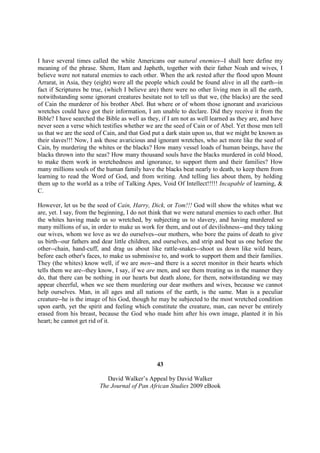 I have several times called the white Americans our natural enemies--I shall here define my
meaning of the phrase. Shem, Ham and Japheth, together with their father Noah and wives, I
believe were not natural enemies to each other. When the ark rested after the flood upon Mount
Arrarat, in Asia, they (eight) were all the people which could be found alive in all the earth--in
fact if Scriptures be true, (which I believe are) there were no other living men in all the earth,
notwithstanding some ignorant creatures hesitate not to tell us that we, (the blacks) are the seed
of Cain the murderer of his brother Abel. But where or of whom those ignorant and avaricious
wretches could have got their information, I am unable to declare. Did they receive it from the
Bible? I have searched the Bible as well as they, if I am not as well learned as they are, and have
never seen a verse which testifies whether we are the seed of Cain or of Abel. Yet those men tell
us that we are the seed of Cain, and that God put a dark stain upon us, that we might be known as
their slaves!!! Now, I ask those avaricious and ignorant wretches, who act more like the seed of
Cain, by murdering the whites or the blacks? How many vessel loads of human beings, have the
blacks thrown into the seas? How many thousand souls have the blacks murdered in cold blood,
to make them work in wretchedness and ignorance, to support them and their families? How
many millions souls of the human family have the blacks beat nearly to death, to keep them from
learning to read the Word of God, and from writing. And telling lies about them, by holding
them up to the world as a tribe of Talking Apes, Void Of Intellect!!!!! Incapable of learning, &
C.

However, let us be the seed of Cain, Harry, Dick, or Tom!!! God will show the whites what we
are, yet. I say, from the beginning, I do not think that we were natural enemies to each other. But
the whites having made us so wretched, by subjecting us to slavery, and having murdered so
many millions of us, in order to make us work for them, and out of devilishness--and they taking
our wives, whom we love as we do ourselves--our mothers, who bore the pains of death to give
us birth--our fathers and dear little children, and ourselves, and strip and beat us one before the
other--chain, hand-cuff, and drag us about like rattle-snakes--shoot us down like wild bears,
before each other's faces, to make us submissive to, and work to support them and their families.
They (the whites) know well, if we are men--and there is a secret monitor in their hearts which
tells them we are--they know, I say, if we are men, and see them treating us in the manner they
do, that there can be nothing in our hearts but death alone, for them, notwithstanding we may
appear cheerful, when we see them murdering our dear mothers and wives, because we cannot
help ourselves. Man, in all ages and all nations of the earth, is the same. Man is a peculiar
creature--he is the image of his God, though he may be subjected to the most wretched condition
upon earth, yet the spirit and feeling which constitute the creature, man, can never be entirely
erased from his breast, because the God who made him after his own image, planted it in his
heart; he cannot get rid of it.




                                                43

                            David Walker’s Appeal by David Walker
                         The Journal of Pan African Studies 2009 eBook
 