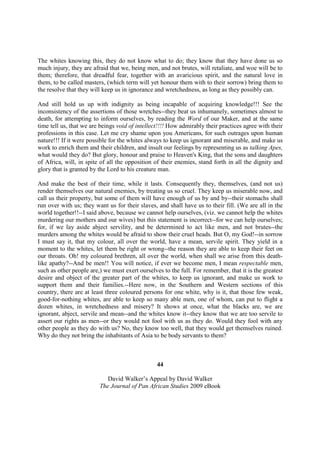 The whites knowing this, they do not know what to do; they know that they have done us so
much injury, they are afraid that we, being men, and not brutes, will retaliate, and woe will be to
them; therefore, that dreadful fear, together with an avaricious spirit, and the natural love in
them, to be called masters, (which term will yet honour them with to their sorrow) bring them to
the resolve that they will keep us in ignorance and wretchedness, as long as they possibly can.

And still hold us up with indignity as being incapable of acquiring knowledge!!! See the
inconsistency of the assertions of those wretches--they beat us inhumanely, sometimes almost to
death, for attempting to inform ourselves, by reading the Word of our Maker, and at the same
time tell us, that we are beings void of intellect!!!! How admirably their practices agree with their
professions in this case. Let me cry shame upon you Americans, for such outrages upon human
nature!!! If it were possible for the whites always to keep us ignorant and miserable, and make us
work to enrich them and their children, and insult our feelings by representing us as talking Apes,
what would they do? But glory, honour and praise to Heaven's King, that the sons and daughters
of Africa, will, in spite of all the opposition of their enemies, stand forth in all the dignity and
glory that is granted by the Lord to his creature man.

And make the best of their time, while it lasts. Consequently they, themselves, (and not us)
render themselves our natural enemies, by treating us so cruel. They keep us miserable now, and
call us their property, but some of them will have enough of us by and by--their stomachs shall
run over with us; they want us for their slaves, and shall have us to their fill. (We are all in the
world together!!--I said above, because we cannot help ourselves, (viz. we cannot help the whites
murdering our mothers and our wives) but this statement is incorrect--for we can help ourselves;
for, if we lay aside abject servility, and be determined to act like men, and not brutes--the
murders among the whites would be afraid to show their cruel heads. But O, my God!--in sorrow
I must say it, that my colour, all over the world, have a mean, servile spirit. They yield in a
moment to the whites, let them be right or wrong--the reason they are able to keep their feet on
our throats. Oh! my coloured brethren, all over the world, when shall we arise from this death-
like apathy?--And be men!! You will notice, if ever we become men, I mean respectable men,
such as other people are,) we must exert ourselves to the full. For remember, that it is the greatest
desire and object of the greater part of the whites, to keep us ignorant, and make us work to
support them and their families.--Here now, in the Southern and Western sections of this
country, there are at least three coloured persons for one white, why is it, that those few weak,
good-for-nothing whites, are able to keep so many able men, one of whom, can put to flight a
dozen whites, in wretchedness and misery? It shows at once, what the blacks are, we are
ignorant, abject, servile and mean--and the whites know it--they know that we are too servile to
assert our rights as men--or they would not fool with us as they do. Would they fool with any
other people as they do with us? No, they know too well, that they would get themselves ruined.
Why do they not bring the inhabitants of Asia to be body servants to them?



                                                 44

                            David Walker’s Appeal by David Walker
                         The Journal of Pan African Studies 2009 eBook
 