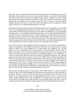 They know they would get their bodies rent and torn from head to foot. Why do they not get the
Aborigines of this country to be slaves to them and their children, to work their farms and dig
their mines? They know well that the Aborigines of this country, or (Indians) would tear them
from the earth. The Indians would not rest day or night, they would be up all times of night,
cutting their cruel throats. But my colour, (some, not all,) are willing to stand still and be
murdered by the cruel whites. In some of the West-India Islands, and over a large part of South
America, there are six or eight coloured persons for one white.

For instance in the two States of Georgia, and South Carolina, there are, perhaps, not much short
of six or seven hundred thousand persons of colour; and if I was a gambling character, I would
not be afraid to stake down upon the board five cents against ten, that there are in the single State
of Virginia, five or six hundred thousand Coloured persons. Four hundred and fifty thousand of
whom (let them be well equipt for war) I would put against every white person on the whole
continent of America. (Why? why because I know that the Blacks, once they get involved in a
war, had rather die than to live, they either kill or be killed.) The whites know this too, which
make them quake and tremble. To show the world further, how servile the coloured people are, I
will only hold up to view, the one Island of Jamaica, as a specimen of our meanness.

In that Island, there are three hundred and fifty thousand souls--of whom fifteen thousand are
whites, the remainder, three hundred and thirty-five thousand are coloured people! and this
Island is ruled by the white people!!!!!!!! (15,000) ruling and tyrannizing over 335,000
persons!!!!!!!!--O! coloured men!! O! coloured men!!! O! coloured men!!!! Look!! look!!! at
this!!!! and, tell me if we are not abject and servile enough, how long, O! how long my colour
shall we be dupes and dogs to the cruel whites?--I only passed Jamaica, and its inhabitants, in
review as a specimen to show the world, the condition of the Blacks at this time, now coloured
people of the whole world, I beg you to look at the (15000 white,) and (Three Hundred and
Thirty-five Thousand coloured people) in that Island, and tell me how can the white tyrants of
the world but say that we are not men, but were made to be slaves and Dogs to them and their
children forever!!!!!!!--why my friends only look at the thing!!!! (15000) whites keeping in
wretchedness and degradation (335000) viz. 22 coloured persons for one white!!!!!!!!) when at
the same time, an equal number (15000) Blacks, would almost take the whole of South America,
because where they go as soldiers to fight death follows in their train.

Why do they not take possession of those places? Who hinders them? It is not the avaricious
whites--for they are too busily engaged in laying up money--derived from the blood and tears of
the blacks. The fact is, they are too servile, they love to have Masters too well!! Some of our
brethren, too, who seeking more after self aggrandizement, than the glory of God, and the
welfare of their brethren, join in with our oppressors, to ridicule and say all manner of evils
falsely against our Bishop. They think, that they are doing great things, when they can get in
company with the whites, to ridicule and make sport of those who are labouring for their good.


                                                 45

                            David Walker’s Appeal by David Walker
                         The Journal of Pan African Studies 2009 eBook
 