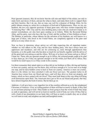 Poor ignorant creatures, they do not know that the sole aim and object of the whites, are only to
make fools and slaves of them, and put the whip to them, and make them work to support them
and their families. But I do say, that no man, can well be a despiser of Bishop Allen, for his
public labours among us, unless he is a despiser of God and of Righteousness. Thus, we see, my
brethren, the two very opposite positions of those great men, who have written respecting this
"Colonizing Plan." (Mr. Clay and his slave-holding party,) men who are resolved to keep us in
eternal wretchedness, are also bent upon sending us to Liberia. While the Reverend Bishop
Allen, and his party, men who have the fear of God, and the wellfare of their brethren at heart.
The Bishop, in particular, whose labours for the salvation of his brethren, are well known to a
large part of those, who dwell in the United States, are completely opposed to the plan--and
advise us to stay where we are.

Now we have to determine whose advice we will take respecting this all important matter,
whether we will adhere to Mr. Clay and his slave holding party, who have always been our
oppressors and murderers, and who are for colonizing us, more through apprehension than
humanity, or to this godly man who has done so much for our benefit, together with the advice of
all the good and wise among us and the whites. Will any of us leave our homes and go to Africa?
I hope not. Those who are ignorant enough to go to Africa, the coloured people ought to be glad
to have them go, for if they are ignorant enough to let the whites fool them off to Africa, they
would be no small injury to us if they reside in this country.

Let them commence their attack upon us as they did on our brethren in Ohio, driving and beating
us from our country, and my soul for theirs, they will have enough of it. Let no man of us budge
one step, and let slave-holders come to beat us from our country. America is more our country,
than it is the whites--we have enriched it with our blood and tears. The greatest riches in all
America have arisen from our blood and tears:--and will they drive us from our property and
homes, which we have earned with our blood? They must look sharp or this very thing will bring
swift destruction upon them. The Americans have got so fat on our blood and groans, that they
have almost forgotten the God of armies. But let them go on.

Addition.--I will give here a very imperfect list of the cruelties inflicted on us by the enlightened
Christians of America.--First, no trifling portion of them will beat us nearly to death, if they find
us on our knees praying to God.--They hinder us from going to hear the word of God--they keep
us sunk in ignorance, and will not let us learn to read the word of God, nor write--If they find us
with a book of any description in our hand, they will beat us nearly to death--they are so afraid
we will learn to read, and enlighten our dark and benighted minds.




                                                 46

                            David Walker’s Appeal by David Walker
                         The Journal of Pan African Studies 2009 eBook
 
