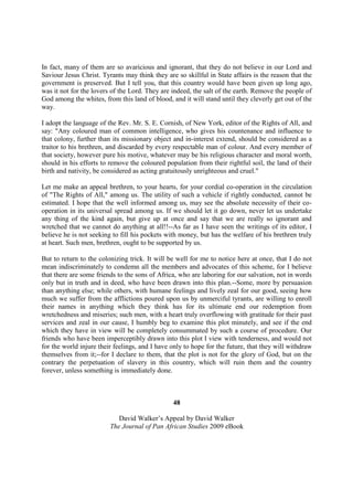 In fact, many of them are so avaricious and ignorant, that they do not believe in our Lord and
Saviour Jesus Christ. Tyrants may think they are so skillful in State affairs is the reason that the
government is preserved. But I tell you, that this country would have been given up long ago,
was it not for the lovers of the Lord. They are indeed, the salt of the earth. Remove the people of
God among the whites, from this land of blood, and it will stand until they cleverly get out of the
way.

I adopt the language of the Rev. Mr. S. E. Cornish, of New York, editor of the Rights of All, and
say: "Any coloured man of common intelligence, who gives his countenance and influence to
that colony, further than its missionary object and in-interest extend, should be considered as a
traitor to his brethren, and discarded by every respectable man of colour. And every member of
that society, however pure his motive, whatever may be his religious character and moral worth,
should in his efforts to remove the coloured population from their rightful soil, the land of their
birth and nativity, be considered as acting gratuitously unrighteous and cruel."

Let me make an appeal brethren, to your hearts, for your cordial co-operation in the circulation
of "The Rights of All," among us. The utility of such a vehicle if rightly conducted, cannot be
estimated. I hope that the well informed among us, may see the absolute necessity of their co-
operation in its universal spread among us. If we should let it go down, never let us undertake
any thing of the kind again, but give up at once and say that we are really so ignorant and
wretched that we cannot do anything at all!!--As far as I have seen the writings of its editor, I
believe he is not seeking to fill his pockets with money, but has the welfare of his brethren truly
at heart. Such men, brethren, ought to be supported by us.

But to return to the colonizing trick. It will be well for me to notice here at once, that I do not
mean indiscriminately to condemn all the members and advocates of this scheme, for I believe
that there are some friends to the sons of Africa, who are laboring for our salvation, not in words
only but in truth and in deed, who have been drawn into this plan.--Some, more by persuasion
than anything else; while others, with humane feelings and lively zeal for our good, seeing how
much we suffer from the afflictions poured upon us by unmerciful tyrants, are willing to enroll
their names in anything which they think has for its ultimate end our redemption from
wretchedness and miseries; such men, with a heart truly overflowing with gratitude for their past
services and zeal in our cause, I humbly beg to examine this plot minutely, and see if the end
which they have in view will be completely consummated by such a course of procedure. Our
friends who have been imperceptibly drawn into this plot I view with tenderness, and would not
for the world injure their feelings, and I have only to hope for the future, that they will withdraw
themselves from it;--for I declare to them, that the plot is not for the glory of God, but on the
contrary the perpetuation of slavery in this country, which will ruin them and the country
forever, unless something is immediately done.



                                                48

                            David Walker’s Appeal by David Walker
                         The Journal of Pan African Studies 2009 eBook
 