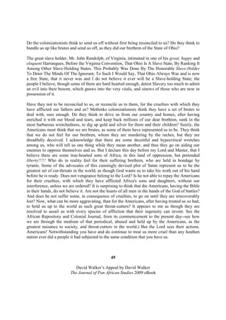 Do the colonizationists think to send us off without first being reconciled to us? Do they think to
bundle us up like brutes and send us off, as they did our brethren of the State of Ohio?

The great slave holder, Mr. John Randolph, of Virginia, intimated in one of his great, happy and
eloquent Harrangues, Before the Virginia Convention, That Ohio Is A Slave State, By Ranking It
Among Other Slave-Holding States. This Probably Was Done By The Honorable Slave-Holder
To Deter The Minds Of The Ignorant; To Such I Would Say, That Ohio Always Was and is now
a free State, that it never was and I do not believe it ever will be a Slave-holding State; the
people I believe, though some of them are hard hearted enough, detest Slavery too much to admit
an evil into their bosom, which gnaws into the very vitals, and sinews of those who are now in
possession of it.

Have they not to be reconciled to us, or reconcile us to them, for the cruelties with which they
have afflicted our fathers and us? Methinks colonizationists think they have a set of brutes to
deal with, sure enough. Do they think to drive us from our country and homes, after having
enriched it with our blood and tears, and keep back millions of our dear brethren, sunk in the
most barbarous wretchedness, to dig up gold and silver for them and their children? Surely, the
Americans must think that we are brutes, as some of them have represented us to be. They think
that we do not feel for our brethren, whom they are murdering by the inches, but they are
dreadfully deceived. I acknowledge that there are some deceitful and hypocritical wretches
among us, who will tell us one thing while they mean another, and thus they go on aiding our
enemies to oppress themselves and us. But I declare this day before my Lord and Master, that I
believe there are some true-hearted sons of Africa, in this land of oppression, but pretended
liberty!!!!! Who do in reality feel for their suffering brethren, who are held in bondage by
tyrants. Some of the advocates of this cunningly devised plot of Satan represent us to be the
greatest set of cut-throats in the world, as though God wants us to take his work out of his hand
before he is ready. Does not vengeance belong to the Lord? Is he not able to repay the Americans
for their cruelties, with which they have afflicted Africa's sons and daughters, without our
interference, unless we are ordered? It is surprising to think that the Americans, having the Bible
in their hands, do not believe it. Are not the hearts of all men in the hands of the God of battles?
And does he not suffer some, in consequence of cruelties, to go on until they are irrecoverably
lost? Now, what can be more aggravating, than for the Americans, after having treated us so bad,
to hold us up to the world as such great throat-cutters? It appears to me as though they are
resolved to assail us with every species of affliction that their ingenuity can invent. See the
African Repository and Colonial Journal, from its commencement to the present day--see how
we are through the medium of that periodical, abused and held up by the Americans, as the
greatest nuisance to society, and throat-cutters in the world.) But the Lord sees their actions.
Americans! Notwithstanding you have and do continue to treat us more cruel than any heathen
nation ever did a people it had subjected to the same condition that you have us.



                                                49

                            David Walker’s Appeal by David Walker
                         The Journal of Pan African Studies 2009 eBook
 