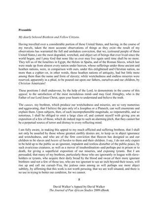 Preamble

My dearly beloved Brethren and Fellow Citizens.

Having travelled over a considerable portion of these United States, and having, in the course of
my travels, taken the most accurate observations of things as they exist--the result of my
observations has warranted the full and unshaken conviction, that we, (coloured people of these
United States,) are the most degraded, wretched, and abject set of beings that ever lived since the
world began; and I pray God that none like us ever may live again until time shall be no more.
They tell us of the Israelites in Egypt, the Helots in Sparta, and of the Roman Slaves, which last
were made up from almost every nation under heaven, whose sufferings under those ancient and
heathen nations, were, in comparison with ours, under this enlightened and Christian nation, no
more than a cypher--or, in other words, those heathen nations of antiquity, had but little more
among them than the name and form of slavery; while wretchedness and endless miseries were
reserved, apparently in a phial, to be poured out upon our fathers, ourselves and our children, by
Christian Americans!

These positions I shall endeavour, by the help of the Lord, to demonstrate in the course of this
appeal, to the satisfaction of the most incredulous mind--and may God Almighty, who is the
Father of our Lord Jesus Christ, open your hearts to understand and believe the truth.

The causes, my brethren, which produce our wretchedness and miseries, are so very numerous
and aggravating, that I believe the pen only of a Josephus or a Plutarch, can well enumerate and
explain them. Upon subjects, then, of such incomprehensible magnitude, so impenetrable, and so
notorious, I shall be obliged to omit a large class of, and content myself with giving you an
exposition of a few of those, which do indeed rage to such an alarming pitch, that they cannot but
be a perpetual source of terror and dismay to every reflecting mind.

I am fully aware, in making this appeal to my much afflicted and suffering brethren, that I shall
not only be assailed by those whose greatest earthly desires are, to keep us in abject ignorance
and wretchedness, and who are of the firm conviction that Heaven has designed us and our
children to be slaves and beasts of burden to them and their children. I say, I do not only expect
to be held up to the public as an ignorant, impudent and restless disturber of the public peace, by
such avaricious creatures, as well as a mover of insubordination--and perhaps put in prison or to
death, for giving a superficial exposition of our miseries, and exposing tyrants. But I am
persuaded, that many of my brethren, particularly those who are ignorantly in league with slave-
holders or tyrants, who acquire their daily bread by the blood and sweat of their more ignorant
brethren--and not a few of those too, who are too ignorant to see an inch beyond their noses, will
rise up and call me cursed--Yea, the jealous ones among us will perhaps use more abject
subtlety, by affirming that this work is not worth perusing, that we are well situated, and there is
no use in trying to better our condition, for we cannot.

                                                 5

                            David Walker’s Appeal by David Walker
                         The Journal of Pan African Studies 2009 eBook
 