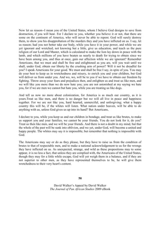 Now let us reason--I mean you of the United States, whom I believe God designs to save from
destruction, if you will hear. For I declare to you, whether you believe it or not, that there are
some on the continent of America, who will never be able to repent. God will surely destroy
them, to show you his disapprobation of the murders they and you have inflicted on us. I say, let
us reason; had you not better take our body, while you have it in your power, and while we are
yet ignorant and wretched, not knowing but a little, give us education, and teach us the pure
religion of our Lord and Master, which is calculated to make the lion lay down in peace with the
lamb, and which millions of you have beaten us nearly to death for trying to obtain since we
have been among you, and thus at once, gain our affection while we are ignorant? Remember
Americans, that we must and shall be free and enlightened as you are, will you wait until we
shall, under God, obtain our liberty by the crushing arm of power? Will it not be dreadful for
you? I speak Americans for your good. We must and shall be free I say, in spite of you. You may
do your best to keep us in wretchedness and misery, to enrich you and your children, but God
will deliver us from under you. And wo, wo, will be to you if we have to obtain our freedom by
fighting. Throw away your fears and prejudices then, and enlighten us and treat us like men, and
we will like you more than we do now hate you; you are not astonished at my saying we hate
you, for if we are men we cannot but hate you, while you are treating us like dogs.

And tell us now no more about colonization, for America is as much our country, as it is
yours.Treat us like men, and there is no danger but we will all live in peace and happiness
together. For we are not like you, hard hearted, unmerciful, and unforgiving; what a happy
country this will be, if the whites will listen. What nation under heaven, will be able to do
anything with us, unless God gives us up into its hand? But Americans,

I declare to you, while you keep us and our children in bondage, and treat us like brutes, to make
us support you and your families, we cannot be your friends. You do not look for it, do you?
Treat us then like men, and we will be your friends. And there is not a doubt in my mind, but that
the whole of the past will be sunk into oblivion, and we yet, under God, will become a united and
happy people. The whites may say it is impossible, but remember that nothing is impossible with
God.

The Americans may say or do as they please, but they have to raise us from the condition of
brutes to that of respectable men, and to make a national acknowledgement to us for the wrongs
they have inflicted on us. As unexpected, strange, and wild as these propositions may to some
appear, it is no less a fact, that unless they are complied with, the Americans of the United States,
though they may for a little while escape, God will yet weigh them in a balance, and if they are
not superior to other men, as they have represented themselves to be, he will give them
wretchedness to their very heart's content.



                                                 50

                            David Walker’s Appeal by David Walker
                         The Journal of Pan African Studies 2009 eBook
 