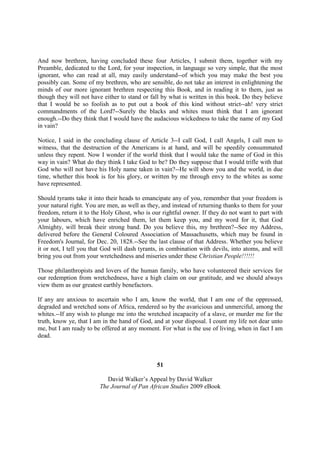 And now brethren, having concluded these four Articles, I submit them, together with my
Preamble, dedicated to the Lord, for your inspection, in language so very simple, that the most
ignorant, who can read at all, may easily understand--of which you may make the best you
possibly can. Some of my brethren, who are sensible, do not take an interest in enlightening the
minds of our more ignorant brethren respecting this Book, and in reading it to them, just as
though they will not have either to stand or fall by what is written in this book. Do they believe
that I would be so foolish as to put out a book of this kind without strict--ah! very strict
commandments of the Lord?--Surely the blacks and whites must think that I am ignorant
enough.--Do they think that I would have the audacious wickedness to take the name of my God
in vain?

Notice, I said in the concluding clause of Article 3--I call God, I call Angels, I call men to
witness, that the destruction of the Americans is at hand, and will be speedily consummated
unless they repent. Now I wonder if the world think that I would take the name of God in this
way in vain? What do they think I take God to be? Do they suppose that I would trifle with that
God who will not have his Holy name taken in vain?--He will show you and the world, in due
time, whether this book is for his glory, or written by me through envy to the whites as some
have represented.

Should tyrants take it into their heads to emancipate any of you, remember that your freedom is
your natural right. You are men, as well as they, and instead of returning thanks to them for your
freedom, return it to the Holy Ghost, who is our rightful owner. If they do not want to part with
your labours, which have enriched them, let them keep you, and my word for it, that God
Almighty, will break their strong band. Do you believe this, my brethren?--See my Address,
delivered before the General Coloured Association of Massachusetts, which may be found in
Freedom's Journal, for Dec. 20, 1828.--See the last clause of that Address. Whether you believe
it or not, I tell you that God will dash tyrants, in combination with devils, into atoms, and will
bring you out from your wretchedness and miseries under these Christian People!!!!!!

Those philanthropists and lovers of the human family, who have volunteered their services for
our redemption from wretchedness, have a high claim on our gratitude, and we should always
view them as our greatest earthly benefactors.

If any are anxious to ascertain who I am, know the world, that I am one of the oppressed,
degraded and wretched sons of Africa, rendered so by the avaricious and unmerciful, among the
whites.--If any wish to plunge me into the wretched incapacity of a slave, or murder me for the
truth, know ye, that I am in the hand of God, and at your disposal. I count my life not dear unto
me, but I am ready to be offered at any moment. For what is the use of living, when in fact I am
dead.



                                               51

                           David Walker’s Appeal by David Walker
                        The Journal of Pan African Studies 2009 eBook
 