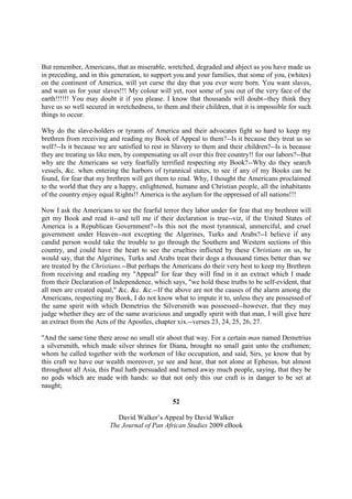 But remember, Americans, that as miserable, wretched, degraded and abject as you have made us
in preceding, and in this generation, to support you and your families, that some of you, (whites)
on the continent of America, will yet curse the day that you ever were born. You want slaves,
and want us for your slaves!!! My colour will yet, root some of you out of the very face of the
earth!!!!!! You may doubt it if you please. I know that thousands will doubt--they think they
have us so well secured in wretchedness, to them and their children, that it is impossible for such
things to occur.

Why do the slave-holders or tyrants of America and their advocates fight so hard to keep my
brethren from receiving and reading my Book of Appeal to them?--Is it because they treat us so
well?--Is it because we are satisfied to rest in Slavery to them and their children?--Is is because
they are treating us like men, by compensating us all over this free country!! for our labors?--But
why are the Americans so very fearfully terrified respecting my Book?--Why do they search
vessels, &c. when entering the harbors of tyrannical states, to see if any of my Books can be
found, for fear that my brethren will get them to read. Why, I thought the Americans proclaimed
to the world that they are a happy, enlightened, humane and Christian people, all the inhabitants
of the country enjoy equal Rights!! America is the asylum for the oppressed of all nations!!!

Now I ask the Americans to see the fearful terror they labor under for fear that my brethren will
get my Book and read it--and tell me if their declaration is true--viz, if the United States of
America is a Republican Government?--Is this not the most tyrannical, unmerciful, and cruel
government under Heaven--not excepting the Algerines, Turks and Arabs?--I believe if any
candid person would take the trouble to go through the Southern and Western sections of this
country, and could have the heart to see the cruelties inflicted by these Christians on us, he
would say, that the Algerines, Turks and Arabs treat their dogs a thousand times better than we
are treated by the Christians.--But perhaps the Americans do their very best to keep my Brethren
from receiving and reading my "Appeal" for fear they will find in it an extract which I made
from their Declaration of Independence, which says, "we hold these truths to be self-evident, that
all men are created equal," &c. &c. &c.--If the above are not the causes of the alarm among the
Americans, respecting my Book, I do not know what to impute it to, unless they are possessed of
the same spirit with which Demetrius the Silversmith was possessed--however, that they may
judge whether they are of the same avaricious and ungodly spirit with that man, I will give here
an extract from the Acts of the Apostles, chapter xix.--verses 23, 24, 25, 26, 27.

"And the same time there arose no small stir about that way. For a certain man named Demetrius
a silversmith, which made silver shrines for Diana, brought no small gain unto the craftsmen;
whom he called together with the workmen of like occupation, and said, Sirs, ye know that by
this craft we have our wealth moreover, ye see and hear, that not alone at Ephesus, but almost
throughout all Asia, this Paul hath persuaded and turned away much people, saying, that they be
no gods which are made with hands: so that not only this our craft is in danger to be set at
naught;

                                                52

                            David Walker’s Appeal by David Walker
                         The Journal of Pan African Studies 2009 eBook
 