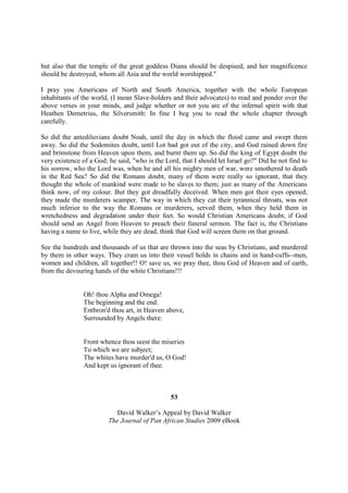 but also that the temple of the great goddess Diana should be despised, and her magnificence
should be destroyed, whom all Asia and the world worshipped."

I pray you Americans of North and South America, together with the whole European
inhabitants of the world, (I mean Slave-holders and their advocates) to read and ponder over the
above verses in your minds, and judge whether or not you are of the infernal spirit with that
Heathen Demetrius, the Silversmith: In fine I beg you to read the whole chapter through
carefully.

So did the antediluvians doubt Noah, until the day in which the flood came and swept them
away. So did the Sodomites doubt, until Lot had got out of the city, and God rained down fire
and brimstone from Heaven upon them, and burnt them up. So did the king of Egypt doubt the
very existence of a God; he said, "who is the Lord, that I should let Israel go?" Did he not find to
his sorrow, who the Lord was, when he and all his mighty men of war, were smothered to death
in the Red Sea? So did the Romans doubt, many of them were really so ignorant, that they
thought the whole of mankind were made to be slaves to them; just as many of the Americans
think now, of my colour. But they got dreadfully deceived. When men got their eyes opened,
they made the murderers scamper. The way in which they cut their tyrannical throats, was not
much inferior to the way the Romans or murderers, served them, when they held them in
wretchedness and degradation under their feet. So would Christian Americans doubt, if God
should send an Angel from Heaven to preach their funeral sermon. The fact is, the Christians
having a name to live, while they are dead, think that God will screen them on that ground.

See the hundreds and thousands of us that are thrown into the seas by Christians, and murdered
by them in other ways. They cram us into their vessel holds in chains and in hand-cuffs--men,
women and children, all together!! O! save us, we pray thee, thou God of Heaven and of earth,
from the devouring hands of the white Christians!!!


                Oh! thou Alpha and Omega!
                The beginning and the end.
                Enthron'd thou art, in Heaven above,
                Surrounded by Angels there:


                Front whence thou seest the miseries
                To which we are subject;
                The whites have murder'd us, O God!
                And kept us ignorant of thee.



                                                53

                            David Walker’s Appeal by David Walker
                         The Journal of Pan African Studies 2009 eBook
 