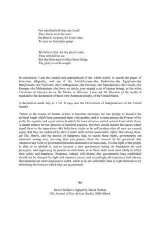 Not satisfied with this, my Lord!
               They throw us in the seas:
               Be pleas'd, we pray, for Jesus' sake,
               To save us from their grasp.


               We believe that, for thy glory's sake,
               Thou wilt deliver us;
               But that thou may'st effect these things,
               Thy glory must be sought.



In conclusion, I ask the candid and unprejudiced of the whole world, to search the pages of
historians diligently, and see if the Antideluvians--the Sodomites--the Egyptians--the
Babylonians--the Ninevites--the Carthagenians--the Persians--the Macedonians--the Greeks--the
Romans--the Mahometans--the Jews--or devils, ever treated a set of human beings, as the white
Christians of America do us, the blacks, or Africans. I also ask the attention of the world of
mankind to the declaration of these very American people, of the United States.

A declaration made July 4, 1776. It says (see the Declaration of Independence of the United
States):

"When in the course of human events, it becomes necessary for one people to dissolve the
political bands which have connected them with another, and to assume among the Powers of the
earth, the separate and equal station to which the laws of nature and of nature's God entitle them.
A decent respect for the opinions of mankind requires, that they should declare the causes which
impel them to the separation.--We hold these truths to be self evident--that all men are created
equal, that they are endowed by their Creator with certain unalienable rights: that among these,
are life, liberty, and the pursuit of happiness that, to secure these rights, governments are
instituted among men, deriving their just powers from the consent of the governed; that
whenever any form of government becomes destructive of these ends, it is the right of the people
to alter or to abolish it, and to institute a new government laying its foundation on such
principles, and organizing its powers in such form, as to them shall seem most likely to effect
their safety and happiness. Prudence, indeed, will dictate, that governments long established
should not be changed for light and transient causes; and accordingly all experience hath shewn,
that mankind are more disposed to suffer, while evils are sufferable, than to right themselves by
abolishing the forms to which they are accustomed.




                                                54

                            David Walker’s Appeal by David Walker
                         The Journal of Pan African Studies 2009 eBook
 