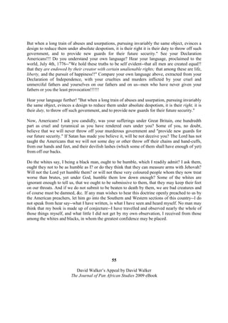 But when a long train of abuses and usurpations, pursuing invariably the same object, evinces a
design to reduce them under absolute despotism, it is their right it is their duty to throw off such
government, and to provide new guards for their future security." See your Declaration
Americans!!! Do you understand your own language? Hear your language, proclaimed to the
world, July 4th, 1776--"We hold these truths to be self evident--that all men are created equal!!
that they are endowed by their creator with certain unalienable rights; that among these are life,
liberty, and the pursuit of happiness!!" Compare your own language above, extracted from your
Declaration of Independence, with your cruelties and murders inflicted by your cruel and
unmerciful fathers and yourselves on our fathers and on us--men who have never given your
fathers or you the least provocation!!!!!!

Hear your language further! "But when a long train of abuses and usurpation, pursuing invariably
the same object, evinces a design to reduce them under absolute despotism, it is their right, it is
their duty, to throw off such government, and to provide new guards for their future security."

Now, Americans! I ask you candidly, was your sufferings under Great Britain, one hundredth
part as cruel and tyrannical as you have rendered ours under you? Some of you, no doubt,
believe that we will never throw off your murderous government and "provide new guards for
our future security." If Satan has made you believe it, will he not deceive you? The Lord has not
taught the Americans that we will not some day or other throw off their chains and hand-cuffs,
from our hands and feet, and their devilish lashes (which some of them shall have enough of yet)
from off our backs.

Do the whites say, I being a black man, ought to be humble, which I readily admit? I ask them,
ought they not to be as humble as I? or do they think that they can measure arms with Jehovah?
Will not the Lord yet humble them? or will not these very coloured people whom they now treat
worse than brutes, yet under God, humble them low down enough? Some of the whites are
ignorant enough to tell us, that we ought to be submissive to them, that they may keep their feet
on our throats. And if we do not submit to be beaten to death by them, we are bad creatures and
of course must be damned, &c. If any man wishes to hear this doctrine openly preached to us by
the American preachers, let him go into the Southern and Western sections of this country--I do
not speak from hear say--what I have written, is what I have seen and heard myself. No man may
think that my book is made up of conjecture--I have travelled and observed nearly the whole of
those things myself, and what little I did not get by my own observation, I received from those
among the whites and blacks, in whom the greatest confidence may be placed.




                                                55

                            David Walker’s Appeal by David Walker
                         The Journal of Pan African Studies 2009 eBook
 