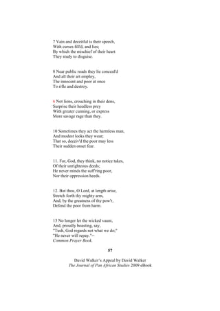 7 Vain and deceitful is their speech,
With curses fill'd, and lies;
By which the mischief of their heart
They study to disguise.


8 Near public roads they lie conceal'd
And all their art employ,
The innocent and poor at once
To rifle and destroy.


6 Not lions, crouching in their dens,
Surprise their heedless prey
With greater cunning, or express
More savage rage than they.


10 Sometimes they act the harmless man,
And modest looks they wear;
That so, deceiv'd the poor may less
Their sudden onset fear.


11. For, God, they think, no notice takes,
Of their unrighteous deeds;
He never minds the suff'ring poor,
Nor their oppression heeds.


12. But thou, O Lord, at length arise,
Stretch forth thy mighty arm,
And, by the greatness of thy pow'r,
Defend the poor from harm.


13 No longer let the wicked vaunt,
And, proudly boasting, say,
"Tush, God regards not what we do;"
"He never will repay."--
Common Prayer Book.

                                57

            David Walker’s Appeal by David Walker
         The Journal of Pan African Studies 2009 eBook
 