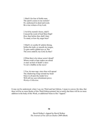 1 Shall I for fear of feeble man,
               The spirit's course in me restrain?
               Or, undismay'd in deed and word,
               Be a true witness of my Lord.


               2 Aw'd by mortal's frown, shall I
               Conceal the word of God Most High!
               How then before thee shall I dare
               To stand, or how thy anger bear?


               3 Shall I, to soothe th' unholy throng,
               Soften the truth, or smooth my tongue,
               To gain earth's gilded toys or, flee
               The cross endur'd, my Lord, by thee?


               4 What then is he whose scorn I dread?
               Whose wrath or hate makes me afraid
               A man! an heir of death! a slave
               To sin! a bubble on the wave!


               5 Yea, let men rage, since thou will spread
               Thy shadowing wings around my head:
               Since in all pain thy tender love
               Will still my sure refreshment prove.
               Wesleys Collection.



It may not be understood, when I say my Third and last Edition, I mean to convey the idea, that
there will be no more Books of this Third Edition printed, but to notify that there will be no more
addition in the body of this Work, or additional Notes to this "Appeal."




                                                58

                            David Walker’s Appeal by David Walker
                         The Journal of Pan African Studies 2009 eBook
 
