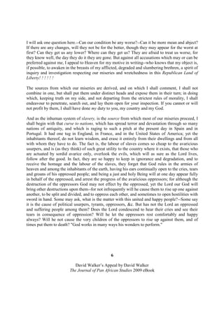 I will ask one question here.--Can our condition be any worse?--Can it be more mean and abject?
If there are any changes, will they not be for the better, though they may appear for the worst at
first? Can they get us any lower? Where can they get us? They are afraid to treat us worse, for
they know well, the day they do it they are gone. But against all accusations which may or can be
preferred against me, I appeal to Heaven for my motive in writing--who knows that my object is,
if possible, to awaken in the breasts of my afflicted, degraded and slumbering brethren, a spirit of
inquiry and investigation respecting our miseries and wretchedness in this Republican Land of
Liberty! ! ! ! ! !

The sources from which our miseries are derived, and on which I shall comment, I shall not
combine in one, but shall put them under distinct heads and expose them in their turn; in doing
which, keeping truth on my side, and not departing from the strictest rules of morality, I shall
endeavour to penetrate, search out, and lay them open for your inspection. If you cannot or will
not profit by them, I shall have done my duty to you, my country and my God.

And as the inhuman system of slavery, is the source from which most of our miseries proceed, I
shall begin with that curse to nations, which has spread terror and devastation through so many
nations of antiquity, and which is raging to such a pitch at the present day in Spain and in
Portugal. It had one tug in England, in France, and in the United States of America; yet the
inhabitants thereof, do not learn wisdom, and erase it entirely from their dwellings and from all
with whom they have to do. The fact is, the labour of slaves comes so cheap to the avaricious
usurpers, and is (as they think) of such great utility to the country where it exists, that those who
are actuated by sordid avarice only, overlook the evils, which will as sure as the Lord lives,
follow after the good. In fact, they are so happy to keep in ignorance and degradation, and to
receive the homage and the labour of the slaves, they forget that God rules in the armies of
heaven and among the inhabitants of the earth, having his ears continually open to the cries, tears
and groans of his oppressed people; and being a just and holy Being will at one day appear fully
in behalf of the oppressed, and arrest the progress of the avaricious oppressors; for although the
destruction of the oppressors God may not effect by the oppressed, yet the Lord our God will
bring other destructions upon them--for not infrequently will he cause them to rise up one against
another, to be split and divided, and to oppress each other, and sometimes to open hostilities with
sword in hand. Some may ask, what is the matter with this united and happy people?--Some say
it is the cause of political usurpers, tyrants, oppressors, &c. But has not the Lord an oppressed
and suffering people among them? Does the Lord condescend to hear their cries and see their
tears in consequence of oppression? Will he let the oppressors rest comfortably and happy
always? Will he not cause the very children of the oppressors to rise up against them, and of
times put them to death? "God works in many ways his wonders to perform."




                                                 6

                            David Walker’s Appeal by David Walker
                         The Journal of Pan African Studies 2009 eBook
 