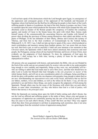 I will not here speak of the destructions which the Lord brought upon Egypt, in consequence of
the oppression and consequent groans of the oppressed--of the hundreds and thousands of
Egyptians whom God hurled into the Red Sea for afflicting his people in their land--of the Lord's
suffering people in Sparta or Lacedemon, the land of the truly famous Lycurgus--nor have I time
to comment upon the cause which produced the fierceness with which Sylla usurped the title, and
absolutely acted as dictator of the Roman people--the conspiracy of Cataline--the conspiracy
against, and murder of Cæsar in the Senate house--the spirit with which Marc Antony made
himself master of the commonwealth--his associating Octavius and Lipidus with himself in
power--their dividing the provinces of Rome among themselves--their attack and defeat, on the
plains of Phillippi, of the last defenders of their liberty, (Brutus and Cassius)--the tyranny of
Tiberius, and from him to the final overthrow of Constantinople by the Turkish Sultan,
Mahomed II. A. D. 1453. I say, I shall not take up time to speak of the causes which produced so
much wretchedness and massacre among those heathen nations, for I am aware that you know
too well, that God is just, as well as merciful!--I shall call your attention a few moments to that
Christian nation, the Spaniards--while I shall leave almost unnoticed, that avaricious and cruel
people, the Portuguese, among whom all true hearted Christians and lovers of Jesus Christ, must
evidently see the judgments of God displayed. To show the judgments of God upon the
Spaniards, I shall occupy but a little time, leaving a plenty of room for the candid and
unprejudiced to reflect.

All persons who are acquainted with history, and particularly the Bible, who are not blinded by
the God of this world, and are not actuated solely by avarice--who are able to lay aside prejudice
long enough to view candidly and impartially, things as they were, are, and probably will be--
who are willing to admit that God made man to serve Him alone, and that man should have no
other Lord or Lords but Himself--that God Almighty is the sole proprietor or master of the
whole human family, and will not on any consideration admit of a colleague, being unwilling to
divide his glory with another--and who can dispense with prejudice long enough to admit that we
are men, notwithstanding our improminent noses and woolly heads, and believe that we feel for
our fathers, mothers, wives and children, as well as the whites do for theirs.--I say, all who are
permitted to see and believe these things, can easily recognize the judgments of God among the
Spaniards. Though others may lay the cause of the fierceness with which they cut each other's
throats, to some other circumstance, yet they who believe that God is a God of justice, will
believe that slavery is the principal cause.

While the Spaniards are running about upon the field of battle cutting each other's throats, has
not the Lord an afflicted and suffering people in the midst of them, whose cries and groans in
consequence of oppression are continually pouring into the ears of the God of justice? Would
they not cease to cut each other's throats, if they could? But how can they? They very support
which they draw from government to aid them in perpetrating such enormities, does it not arise
in a great degree from the wretched victims of oppression among them?


                                                7

                            David Walker’s Appeal by David Walker
                         The Journal of Pan African Studies 2009 eBook
 