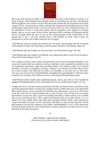 But to put them beyond all doubt, I refer you in the first place to the children of Jacob, or of
Israel in Egypt, under Pharaoh and his people. Some of my brethren do not know who Pharaoh
and the Egyptians were--I know it to be a fact, that some of them take the Egyptians to have been
a gang of devils, not knowing any better, and that they (Egyptians) having got possession of the
Lord's people, treated them nearly as cruel as Christian Americans do us, at the present day. For
the information of such, I would only mention that the Egyptians, were Africans or coloured
people, such as we are--some of them yellow and others dark--a mixture of Ethiopians and the
natives of Egypt--about the same as you see the coloured people of the United States at the
present day.--I say, I call your attention then, to the children of Jacob, while I point out
particularly to you his son Joseph, among the rest, in Egypt.

“And Pharaoh, said unto Joseph, thou shalt be over my house, and according unto thy word shall
all my people be ruled: only in the throne will I be greater than thou" (see Genesis, chap. xli).

"And Pharaoh said unto Joseph, see, I have set thee over all the land of Egypt" (xli. 44).

"And Pharaoh said unto Joseph, I am Pharaoh, and without thee shall no man lift up his hand or
foot in all the land of Egypt" (xli.45)

Now I appeal to heaven and to earth, and particularly to the American people themselves, who
cease not to declare that our condition is not hard, and that we are comparatively satisfied to rest
in wretchedness and misery, under them and their children. Not, indeed, to show me a coloured
President, a Governor, a Legislator, a Senator, a Mayor, or an Attorney at the Bar.--But to show
me a man of colour, who holds the low office of a Constable, or one who sits in a Juror Box,
even on a case of one of his wretched brethren, throughout this great Republic !!--But let us pass
Joseph the son of Israel a little farther in review, as he existed with that heathen nation.

"And Pharaoh called Joseph's name Zaphnath-paaneah; and he gave him to wife Asenath the
daughter of Potipherah priest of On. And Joseph went out over all the land of Egypt" (xli. 45).

Compare the above, with the American institutions. Do they not institute laws to prohibit us from
marrying among the whites? I would wish, candidly, however, before the Lord, to be understood,
that I would not give a pinch of snuff to be married to any white person I ever saw in all the days
of my life. And I do say it, that the black man, or man of colour, who will leave his own colour
(provided he can get one, who is good for anything) and marry a white woman, to be a double
slave to her, just because she is white, ought to be treated by her as he surely will be, viz: as a
Niger!!!! It is not, indeed, what I care about inter-marriages with the whites, which induced me
to pass this subject in review; for the Lord knows, that there is a day coming when they will be
glad enough to get into the company of the blacks, notwithstanding, we are, in this generation,
levelled by them, almost on a level with the brute creation: and some of us they treat even worse
than they do the brutes that perish.

                                                 9

                            David Walker’s Appeal by David Walker
                         The Journal of Pan African Studies 2009 eBook
 