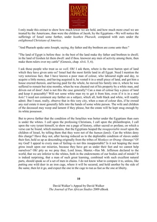 I only made this extract to show how much lower we are held, and how much more cruel we are
treated by the Americans, than were the children of Jacob, by the Egyptians.--We will notice the
sufferings of Israel some further, under heathen Pharaoh, compared with ours under the
enlightened Christians of America.

"And Pharaoh spake unto Joseph, saying, thy father and thy brethren are come unto thee:"

"The land of Egypt is before thee: in the best of the land make thy father and brethren to dwell;
in the land of Goshen let them dwell: and if thou. knowest any men of activity among them, then
make them rulers over my cattle" (Genesis, chap. xlvii. 5, 6).

I ask those people who treat us so well, Oh! I ask them, where is the most barren spot of land
which they have given unto us? Israel had the most fertile land in all Egypt. Need I mention the
very notorious fact, that I have known a poor man of colour, who laboured night and day, to
acquire a little money, and having acquired it, he vested it in a small piece of land, and got him a
house erected thereon, and having paid for the whole, he moved his family into it, where he was
suffered to remain but nine months, when he was cheated out of his property by a white man, and
driven out of door! And is not this the case generally? Can a man of colour buy a piece of land
and keep it peaceably? Will not some white man try to get it from him, even if it is in a mud
hole? I need not comment any farther on a subject, which all, both black and white, will readily
admit. But I must, really, observe that in this very city, when a man of colour dies, if he owned
any real estate it most generally falls into the hands of some white person. The wife and children
of the deceased may weep and lament if they please, but the estate will be kept snug enough by
its white possessor.

But to prove farther that the condition of the Israelites was better under the Egyptians than ours
is under the whites. I call upon the professing Christians, I call upon the philanthropist, I call
upon the very tyrant himself, to show me a page of history, either sacred or profane, on which a
verse can be found, which maintains, that the Egyptians heaped the insupportable insult upon the
children of Israel, by telling them that they were not of the human family. Can the whites deny
this charge? Have they not, after having reduced us to the deplorable condition of slaves under
their feet, held us up as descending originally from the tribes of Monkeys or Orang- Outangs? O!
my God! I appeal to every man of feeling--is not this insupportable? Is it not heaping the most
gross insult upon our miseries, because they have got us under their feet and we cannot help
ourselves? Oh! pity us we pray thee, Lord Jesus, Master.--Has Mr. Jefferson declared to the
world, that we are inferior to the whites, both in the endowments of our bodies and of minds? It
is indeed surprising, that a man of such great learning, combined with such excellent natural
parts, should speak so of a set of men in chains. I do not know what to compare it to, unless, like
putting one wild deer in an iron cage, where it will be secured, and hold another by the side of
the same, then let it go, and expect the one in the cage to run as fast as the one at liberty.


                                                10

                            David Walker’s Appeal by David Walker
                         The Journal of Pan African Studies 2009 eBook
 