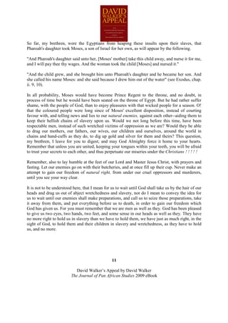So far, my brethren, were the Egyptians from heaping these insults upon their slaves, that
Pharoah's daughter took Moses, a son of Israel for her own, as will appear by the following.

"And Pharoah's daughter said unto her, [Moses' mother] take this child away, and nurse it for me,
and I will pay thee thy wages. And the woman took the child [Moses] and nursed it."

"And the child grew, and she brought him unto Pharoah's daughter and he became her son. And
she called his name Moses: and she said because I drew him out of the water" (see Exodus, chap.
ii. 9, 10).

In all probability, Moses would have become Prince Regent to the throne, and no doubt, in
process of time but he would have been seated on the throne of Egypt. But he had rather suffer
shame, with the people of God, than to enjoy pleasures with that wicked people for a season. O!
that the coloured people were long since of Moses' excellent disposition, instead of courting
favour with, and telling news and lies to our natural enemies, against each other--aiding them to
keep their hellish chains of slavery upon us. Would we not long before this time, have been
respectable men, instead of such wretched victims of oppression as we are? Would they be able
to drag our mothers, our fathers, our wives, our children and ourselves, around the world in
chains and hand-cuffs as they do, to dig up gold and silver for them and theirs? This question,
my brethren, I leave for you to digest; and may God Almighty force it home to your hearts.
Remember that unless you are united, keeping your tongues within your teeth, you will be afraid
to trust your secrets to each other, and thus perpetuate our miseries under the Christians ! ! ! ! !

Remember, also to lay humble at the feet of our Lord and Master Jesus Christ, with prayers and
fasting. Let our enemies go on with their butcheries, and at once fill up their cup. Never make an
attempt to gain our freedom of natural right, from under our cruel oppressors and murderers,
until you see your way clear.

It is not to be understood here, that I mean for us to wait until God shall take us by the hair of our
heads and drag us out of abject wretchedness and slavery, nor do I mean to convey the idea for
us to wait until our enemies shall make preparations, and call us to seize those preparations, take
it away from them, and put everything before us to death, in order to gain our freedom which
God has given us. For you must remember that we are men as well as they. God has been pleased
to give us two eyes, two hands, two feet, and some sense in our heads as well as they. They have
no more right to hold us in slavery than we have to hold them, we have just as much right, in the
sight of God, to hold them and their children in slavery and wretchedness, as they have to hold
us, and no more.




                                                 11

                            David Walker’s Appeal by David Walker
                         The Journal of Pan African Studies 2009 eBook
 