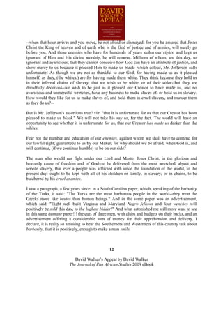 --when that hour arrives and you move, be not afraid or dismayed; for you be assured that Jesus
Christ the King of heaven and of earth who is the God of justice and of armies, will surely go
before you. And those enemies who have for hundreds of years stolen our rights, and kept us
ignorant of Him and His divine worship, he will remove. Millions of whom, are this day, so
ignorant and avaricious, that they cannot conceive how God can have an attribute of justice, and
show mercy to us because it pleased Him to make us black--which colour, Mr. Jefferson calls
unfortunate! As though we are not as thankful to our God, for having made us as it pleased
himself, as they, (the whites,) are for having made them white. They think because they hold us
in their infernal chains of slavery, that we wish to be white, or of their color--but they are
dreadfully deceived--we wish to be just as it pleased our Creator to have made us, and no
avaricious and unmerciful wretches, have any business to make slaves of, or hold us in slavery.
How would they like for us to make slaves of, and hold them in cruel slavery, and murder them
as they do us?--

But is Mr. Jefferson's assertions true? viz. "that it is unfortunate for us that our Creator has been
pleased to make us black." We will not take his say so, for the fact. The world will have an
opportunity to see whether it is unfortunate for us, that our Creator has made us darker than the
whites.

Fear not the number and education of our enemies, against whom we shall have to contend for
our lawful right; guaranteed to us by our Maker; for why should we be afraid, when God is, and
will continue, (if we continue humble) to be on our side?

The man who would not fight under our Lord and Master Jesus Christ, in the glorious and
heavenly cause of freedom and of God--to be delivered from the most wretched, abject and
servile slavery, that ever a people was afflicted with since the foundation of the world, to the
present day--ought to be kept with all of his children or family, in slavery, or in chains, to be
butchered by his cruel enemies.

I saw a paragraph, a few years since, in a South Carolina paper, which, speaking of the barbarity
of the Turks, it said: "The Turks are the most barbarous people in the world--they treat the
Greeks more like brutes than human beings." And in the same paper was an advertisement,
which said: "Eight well built Virginia and Maryland Negro fellows and four wenches will
positively be sold this day, to the highest bidder!" And what astonished me still more was, to see
in this same humane paper! ! the cuts of three men, with clubs and budgets on their backs, and an
advertisement offering a considerable sum of money for their apprehension and delivery. I
declare, it is really so amusing to hear the Southerners and Westerners of this country talk about
barbarity, that it is positively, enough to make a man smile.



                                                 12

                            David Walker’s Appeal by David Walker
                         The Journal of Pan African Studies 2009 eBook
 