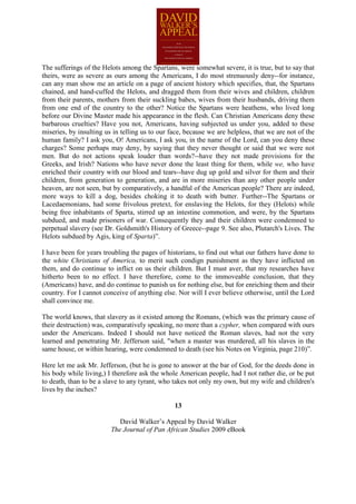 The sufferings of the Helots among the Spartans, were somewhat severe, it is true, but to say that
theirs, were as severe as ours among the Americans, I do most strenuously deny--for instance,
can any man show me an article on a page of ancient history which specifies, that, the Spartans
chained, and hand-cuffed the Helots, and dragged them from their wives and children, children
from their parents, mothers from their suckling babes, wives from their husbands, driving them
from one end of the country to the other? Notice the Spartans were heathens, who lived long
before our Divine Master made his appearance in the flesh. Can Christian Americans deny these
barbarous cruelties? Have you not, Americans, having subjected us under you, added to these
miseries, by insulting us in telling us to our face, because we are helpless, that we are not of the
human family? I ask you, O! Americans, I ask you, in the name of the Lord, can you deny these
charges? Some perhaps may deny, by saying that they never thought or said that we were not
men. But do not actions speak louder than words?--have they not made provisions for the
Greeks, and Irish? Nations who have never done the least thing for them, while we, who have
enriched their country with our blood and tears--have dug up gold and silver for them and their
children, from generation to generation, and are in more miseries than any other people under
heaven, are not seen, but by comparatively, a handful of the American people? There are indeed,
more ways to kill a dog, besides choking it to death with butter. Further--The Spartans or
Lacedaemonians, had some frivolous pretext, for enslaving the Helots, for they (Helots) while
being free inhabitants of Sparta, stirred up an intestine commotion, and were, by the Spartans
subdued, and made prisoners of war. Consequently they and their children were condemned to
perpetual slavery (see Dr. Goldsmith's History of Greece--page 9. See also, Plutarch's Lives. The
Helots subdued by Agis, king of Sparta)”.

I have been for years troubling the pages of historians, to find out what our fathers have done to
the white Christians of America, to merit such condign punishment as they have inflicted on
them, and do continue to inflict on us their children. But I must aver, that my researches have
hitherto been to no effect. I have therefore, come to the immoveable conclusion, that they
(Americans) have, and do continue to punish us for nothing else, but for enriching them and their
country. For I cannot conceive of anything else. Nor will I ever believe otherwise, until the Lord
shall convince me.

The world knows, that slavery as it existed among the Romans, (which was the primary cause of
their destruction) was, comparatively speaking, no more than a cypher, when compared with ours
under the Americans. Indeed I should not have noticed the Roman slaves, had not the very
learned and penetrating Mr. Jefferson said, "when a master was murdered, all his slaves in the
same house, or within hearing, were condemned to death (see his Notes on Virginia, page 210)”.

Here let me ask Mr. Jefferson, (but he is gone to answer at the bar of God, for the deeds done in
his body while living,) I therefore ask the whole American people, had I not rather die, or be put
to death, than to be a slave to any tyrant, who takes not only my own, but my wife and children's
lives by the inches?

                                                13

                            David Walker’s Appeal by David Walker
                         The Journal of Pan African Studies 2009 eBook
 
