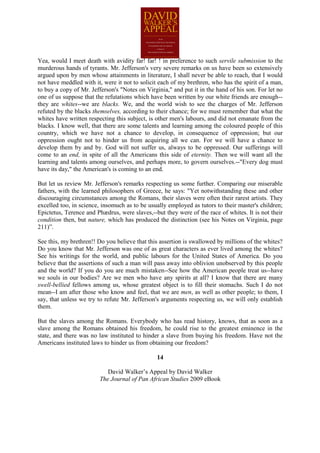 Yea, would I meet death with avidity far! far! ! in preference to such servile submission to the
murderous hands of tyrants. Mr. Jefferson's very severe remarks on us have been so extensively
argued upon by men whose attainments in literature, I shall never be able to reach, that I would
not have meddled with it, were it not to solicit each of my brethren, who has the spirit of a man,
to buy a copy of Mr. Jefferson's "Notes on Virginia," and put it in the hand of his son. For let no
one of us suppose that the refutations which have been written by our white friends are enough--
they are whites--we are blacks. We, and the world wish to see the charges of Mr. Jefferson
refuted by the blacks themselves, according to their chance; for we must remember that what the
whites have written respecting this subject, is other men's labours, and did not emanate from the
blacks. I know well, that there are some talents and learning among the coloured people of this
country, which we have not a chance to develop, in consequence of oppression; but our
oppression ought not to hinder us from acquiring all we can. For we will have a chance to
develop them by and by. God will not suffer us, always to be oppressed. Our sufferings will
come to an end, in spite of all the Americans this side of eternity. Then we will want all the
learning and talents among ourselves, and perhaps more, to govern ourselves.--"Every dog must
have its day," the American's is coming to an end.

But let us review Mr. Jefferson's remarks respecting us some further. Comparing our miserable
fathers, with the learned philosophers of Greece, he says: "Yet notwithstanding these and other
discouraging circumstances among the Romans, their slaves were often their rarest artists. They
excelled too, in science, insomuch as to be usually employed as tutors to their master's children;
Epictetus, Terence and Phædrus, were slaves,--but they were of the race of whites. It is not their
condition then, but nature, which has produced the distinction (see his Notes on Virginia, page
211)”.

See this, my brethren!! Do you believe that this assertion is swallowed by millions of the whites?
Do you know that Mr. Jefferson was one of as great characters as ever lived among the whites?
See his writings for the world, and public labours for the United States of America. Do you
believe that the assertions of such a man will pass away into oblivion unobserved by this people
and the world? If you do you are much mistaken--See how the American people treat us--have
we souls in our bodies? Are we men who have any spirits at all? I know that there are many
swell-bellied fellows among us, whose greatest object is to fill their stomachs. Such I do not
mean--I am after those who know and feel, that we are men, as well as other people; to them, I
say, that unless we try to refute Mr. Jefferson's arguments respecting us, we will only establish
them.

But the slaves among the Romans. Everybody who has read history, knows, that as soon as a
slave among the Romans obtained his freedom, he could rise to the greatest eminence in the
state, and there was no law instituted to hinder a slave from buying his freedom. Have not the
Americans instituted laws to hinder us from obtaining our freedom?

                                                14

                            David Walker’s Appeal by David Walker
                         The Journal of Pan African Studies 2009 eBook
 