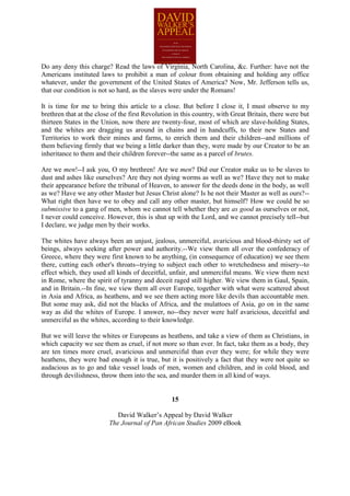 Do any deny this charge? Read the laws of Virginia, North Carolina, &c. Further: have not the
Americans instituted laws to prohibit a man of colour from obtaining and holding any office
whatever, under the government of the United States of America? Now, Mr. Jefferson tells us,
that our condition is not so hard, as the slaves were under the Romans!

It is time for me to bring this article to a close. But before I close it, I must observe to my
brethren that at the close of the first Revolution in this country, with Great Britain, there were but
thirteen States in the Union, now there are twenty-four, most of which are slave-holding States,
and the whites are dragging us around in chains and in handcuffs, to their new States and
Territories to work their mines and farms, to enrich them and their children--and millions of
them believing firmly that we being a little darker than they, were made by our Creator to be an
inheritance to them and their children forever--the same as a parcel of brutes.

Are we men!--I ask you, O my brethren! Are we men? Did our Creator make us to be slaves to
dust and ashes like ourselves? Are they not dying worms as well as we? Have they not to make
their appearance before the tribunal of Heaven, to answer for the deeds done in the body, as well
as we? Have we any other Master but Jesus Christ alone? Is he not their Master as well as ours?--
What right then have we to obey and call any other master, but himself? How we could be so
submissive to a gang of men, whom we cannot tell whether they are as good as ourselves or not,
I never could conceive. However, this is shut up with the Lord, and we cannot precisely tell--but
I declare, we judge men by their works.

The whites have always been an unjust, jealous, unmerciful, avaricious and blood-thirsty set of
beings, always seeking after power and authority.--We view them all over the confederacy of
Greece, where they were first known to be anything, (in consequence of education) we see them
there, cutting each other's throats--trying to subject each other to wretchedness and misery--to
effect which, they used all kinds of deceitful, unfair, and unmerciful means. We view them next
in Rome, where the spirit of tyranny and deceit raged still higher. We view them in Gaul, Spain,
and in Britain.--In fine, we view them all over Europe, together with what were scattered about
in Asia and Africa, as heathens, and we see them acting more like devils than accountable men.
But some may ask, did not the blacks of Africa, and the mulattoes of Asia, go on in the same
way as did the whites of Europe. I answer, no--they never were half avaricious, deceitful and
unmerciful as the whites, according to their knowledge.

But we will leave the whites or Europeans as heathens, and take a view of them as Christians, in
which capacity we see them as cruel, if not more so than ever. In fact, take them as a body, they
are ten times more cruel, avaricious and unmerciful than ever they were; for while they were
heathens, they were bad enough it is true, but it is positively a fact that they were not quite so
audacious as to go and take vessel loads of men, women and children, and in cold blood, and
through devilishness, throw them into the sea, and murder them in all kind of ways.


                                                 15

                            David Walker’s Appeal by David Walker
                         The Journal of Pan African Studies 2009 eBook
 