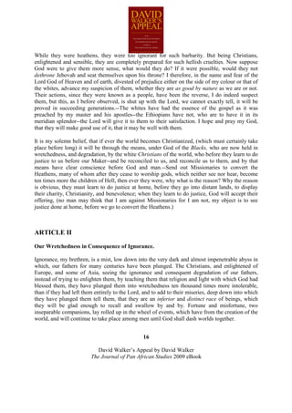 While they were heathens, they were too ignorant for such barbarity. But being Christians,
enlightened and sensible, they are completely prepared for such hellish cruelties. Now suppose
God were to give them more sense, what would they do? If it were possible, would they not
dethrone Jehovah and seat themselves upon his throne? I therefore, in the name and fear of the
Lord God of Heaven and of earth, divested of prejudice either on the side of my colour or that of
the whites, advance my suspicion of them, whether they are as good by nature as we are or not.
Their actions, since they were known as a people, have been the reverse, I do indeed suspect
them, but this, as I before observed, is shut up with the Lord, we cannot exactly tell, it will be
proved in succeeding generations.--The whites have had the essence of the gospel as it was
preached by my master and his apostles--the Ethiopians have not, who are to have it in its
meridian splendor--the Lord will give it to them to their satisfaction. I hope and pray my God,
that they will make good use of it, that it may be well with them.

It is my solemn belief, that if ever the world becomes Christianized, (which must certainly take
place before long) it will be through the means, under God of the Blacks, who are now held in
wretchedness, and degradation, by the white Christians of the world, who before they learn to do
justice to us before our Maker--and be reconciled to us, and reconcile us to them, and by that
means have clear conscience before God and man.--Send out Missionaries to convert the
Heathens, many of whom after they cease to worship gods, which neither see nor hear, become
ten times more the children of Hell, then ever they were, why what is the reason? Why the reason
is obvious, they must learn to do justice at home, before they go into distant lands, to display
their charity, Christianity, and benevolence; when they learn to do justice, God will accept their
offering, (no man may think that I am against Missionaries for I am not, my object is to see
justice done at home, before we go to convert the Heathens.)



ARTICLE II

Our Wretchedness in Consequence of Ignorance.

Ignorance, my brethren, is a mist, low down into the very dark and almost impenetrable abyss in
which, our fathers for many centuries have been plunged. The Christians, and enlightened of
Europe, and some of Asia, seeing the ignorance and consequent degradation of our fathers,
instead of trying to enlighten them, by teaching them that religion and light with which God had
blessed them, they have plunged them into wretchedness ten thousand times more intolerable,
than if they had left them entirely to the Lord, and to add to their miseries, deep down into which
they have plunged them tell them, that they are an inferior and distinct race of beings, which
they will be glad enough to recall and swallow by and by. Fortune and misfortune, two
inseparable companions, lay rolled up in the wheel of events, which have from the creation of the
world, and will continue to take place among men until God shall dash worlds together.


                                                16

                            David Walker’s Appeal by David Walker
                         The Journal of Pan African Studies 2009 eBook
 