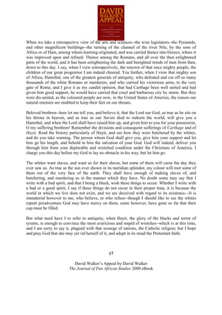When we take a retrospective view of the arts and sciences--the wise legislators--the Pyramids,
and other magnificent buildings--the turning of the channel of the river Nile, by the sons of
Africa or of Ham, among whom learning originated, and was carried thence into Greece, where it
was improved upon and refined. Thence among the Romans, and all over the then enlightened
parts of the world, and it has been enlightening the dark and benighted minds of men from then,
down to this day. I say, when I view retrospectively, the renown of that once mighty people, the
children of our great progenitor I am indeed cheered. Yea further, when I view that mighty son
of Africa, Hannibal, one of the greatest generals of antiquity, who defeated and cut off so many
thousands of the white Romans or murderers, and who carried his victorious arms, to the very
gate of Rome, and I give it as my candid opinion, that had Carthage been well united and had
given him good support, he would have carried that cruel and barbarous city by storm. But they
were dis-united, as the coloured people are now, in the United States of America, the reason our
natural enemies are enabled to keep their feet on our throats.

Beloved brethren--here let me tell you, and believe it, that the Lord our God, as true as he sits on
his throne in heaven, and as true as our Savior died to redeem the world, will give you a
Hannibal, and when the Lord shall have raised him up, and given him to you for your possession,
O my suffering brethren! Remember the divisions and consequent sufferings of Carthage and of
Hayti. Read the history particularly of Hayti, and see how they were butchered by the whites,
and do you take warning. The person whom God shall give you, give him your support and let
him go his length, and behold in him the salvation of your God. God will indeed, deliver you
through him from your deplorable and wretched condition under the Christians of America. I
charge you this day before my God to lay no obstacle in his way, but let him go.

The whites want slaves, and want us for their slaves, but some of them will curse the day they
ever saw us. As true as the sun ever shown in its meridian splendor, my colour will root some of
them out of the very face of the earth. They shall have enough of making slaves of, and
butchering, and murdering us in the manner which they have. No doubt some may say that I
write with a bad spirit, and that I being a black, wish these things to occur. Whether I write with
a bad or a good spirit, I say if these things do not occur in their proper time, it is because the
world in which we live does not exist, and we are deceived with regard to its existence.--It is
immaterial however to me, who believe, or who refuse--though I should like to see the whites
repent peradventure God may have mercy on them, some however, have gone so far that their
cup must be filled.

But what need have I to refer to antiquity, when Hayti, the glory of the blacks and terror of
tyrants, is enough to convince the most avaricious and stupid of wretches--which is at this time,
and I am sorry to say it, plagued with that scourge of nations, the Catholic religion; but I hope
and pray God that she may yet rid herself of it, and adopt in its stead the Protestant faith;



                                                17

                            David Walker’s Appeal by David Walker
                         The Journal of Pan African Studies 2009 eBook
 
