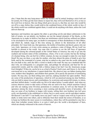 also, I hope that she may keep peace within her borders and be united, keeping a strict look out
for tyrants, for if they get the least chance to injure her, they will avail themselves of it, as true as
the Lord lives in heaven. But one thing which gives me joy is, that they are men who would be
cut off to a man, before they would yield to the combined forces of the whole world--in fact, if
the whole world was combined against them, it could not do anything with them, unless the Lord
delivers them up.

Ignorance and treachery one against the other--a groveling servile and abject submission to the
lash of tyrants, we see plainly, my brethren, are not the natural elements of the blacks, as the
Americans try to make us believe; but these are misfortunes which God has suffered our fathers
to be enveloped in for many ages, no doubt in consequence of their disobedience to their Maker,
and which do, indeed, reign at this time among us, almost to the destruction of all other
principles: for I must truly say, that ignorance, the mother of treachery and deceit, gnaws into our
very vitals. Ignorance, as it now exists among us, produces a state of things, Oh my Lord! too
horrible to present to the world. Any man who is curious to see the full force of ignorance
developed among the coloured people of the United States of America, has only to go into the
southern and western states of this confederacy, where, if he is not a tyrant, but has the feelings
of a human being, who can feel for a fellow creature, he may see enough to make his very heart
bleed! He may see there, a son take his mother, who bore almost the pains of death to give him
birth, and by the command of a tyrant, strip her as naked as she came into the world, and apply
the cow-hide to her, until she falls a victim to death in the road! He may see a husband take his
dear wife, not infrequently in a pregnant state, and perhaps far advanced, and beat her for an
unmerciful wretch, until his infant falls a lifeless lump at her feet! Can the Americans escape
God Almighty? If they do, can he be to us a God of Justice? God is just, and I know it--for he has
convinced me to my satisfaction--I cannot doubt him. My observer may see fathers beating their
sons, mothers their daughters, and children their parents, all to pacify the passions of unrelenting
tyrants. He may also, see them telling news and lies, making mischief one upon another. These
are some of the productions of ignorance, which he will see practiced among my dear brethren,
who are held in unjust slavery and wretchedness, by avaricious and unmerciful tyrants, to whom,
and their hellish deeds, I would suffer my life to be taken before I would submit. And when my
curious observer comes to take notice of those who are said to be free, (which assertion I deny)
and who are making some frivolous pretentions to common sense, he will see that branch of
ignorance among the slaves assuming a more cunning and deceitful course of procedure.--He
may see some of my brethren in league with tyrants, selling their own brethren into hell upon
earth, not dissimilar to the exhibitions in Africa, but in a more secret, servile and abject manner.
Oh Heaven! I am full!!! I can hardly move my pen!!! and as I expect some will try to put me to
death, to strike terror into others, and to obliterate from their minds the notion of freedom, so as
to keep my brethren the more secure in wretchedness, where they will be permitted to stay but a
short time (whether tyrants believe it or not)--I shall give the world a development of facts,
which are already witnessed in the courts of heaven.


                                                   18

                             David Walker’s Appeal by David Walker
                          The Journal of Pan African Studies 2009 eBook
 