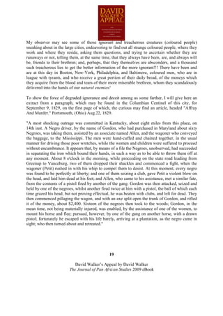 My observer may see some of those ignorant and treacherous creatures (coloured people)
sneaking about in the large cities, endeavoring to find out all strange coloured people, where they
work and where they reside, asking them questions, and trying to ascertain whether they are
runaways or not, telling them, at the same time, that they always have been, are, and always will
be, friends to their brethren; and, perhaps, that they themselves are absconders, and a thousand
such treacherous lies to get the better information of the more ignorant!!! There have been and
are at this day in Boston, New-York, Philadelphia, and Baltimore, coloured men, who are in
league with tyrants, and who receive a great portion of their daily bread, of the moneys which
they acquire from the blood and tears of their more miserable brethren, whom they scandalously
delivered into the hands of our natural enemies!

To show the force of degraded ignorance and deceit among us some farther, I will give here an
extract from a paragraph, which may be found in the Columbian Centinel of this city, for
September 9, 1829, on the first page of which, the curious may find an article, headed "Affray
And Murder." Portsmouth, (Ohio) Aug.22, 1829.

"A most shocking outrage was committed in Kentucky, about eight miles from this place, on
14th inst. A Negro driver, by the name of Gordon, who had purchased in Maryland about sixty
Negroes, was taking them, assisted by an associate named Allen, and the wagoner who conveyed
the baggage, to the Mississippi. The men were hand-cuffed and chained together, in the usual
manner for driving those poor wretches, while the women and children were suffered to proceed
without encumbrance. It appears that, by means of a file the Negroes, unobserved, had succeeded
in separating the iron which bound their hands, in such a way as to be able to throw them off at
any moment. About 8 o'clock in the morning, while proceeding on the state road leading from
Greenup to Vanceburg, two of them dropped their shackles and commenced a fight, when the
wagoner (Petit) rushed in with his whip to compel them to desist. At this moment, every negro
was found to be perfectly at liberty; and one of them seizing a club, gave Petit a violent blow on
the head, and laid him dead at his feet; and Allen, who came to his assistance, met a similar fate,
from the contents of a pistol fired by another of the gang. Gordon was then attacked, seized and
held by one of the negroes, whilst another fired twice at him with a pistol, the ball of which each
time grazed his head, but not proving effectual, he was beaten with clubs, and left for dead. They
then commenced pillaging the wagon, and with an axe split open the trunk of Gordon, and rifled
it of the money, about $2,400. Sixteen of the negroes then took to the woods; Gordon, in the
mean time, not being materially injured, was enabled, by the assistance of one of the women, to
mount his horse and flee; pursued, however, by one of the gang on another horse, with a drawn
pistol; fortunately he escaped with his life barely, arriving at a plantation, as the negro came in
sight; who then turned about and retreated."




                                                19

                            David Walker’s Appeal by David Walker
                         The Journal of Pan African Studies 2009 eBook
 