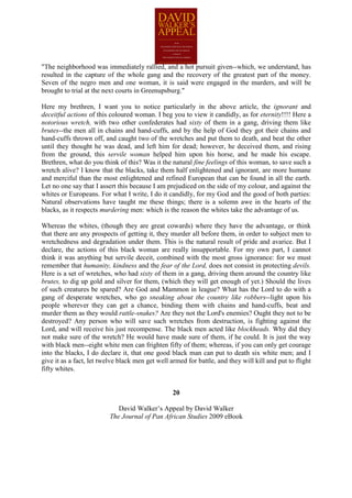 "The neighborhood was immediately rallied, and a hot pursuit given--which, we understand, has
resulted in the capture of the whole gang and the recovery of the greatest part of the money.
Seven of the negro men and one woman, it is said were engaged in the murders, and will be
brought to trial at the next courts in Greenupsburg."

Here my brethren, I want you to notice particularly in the above article, the ignorant and
deceitful actions of this coloured woman. I beg you to view it candidly, as for eternity!!!! Here a
notorious wretch, with two other confederates had sixty of them in a gang, driving them like
brutes--the men all in chains and hand-cuffs, and by the help of God they got their chains and
hand-cuffs thrown off, and caught two of the wretches and put them to death, and beat the other
until they thought he was dead, and left him for dead; however, he deceived them, and rising
from the ground, this servile woman helped him upon his horse, and he made his escape.
Brethren, what do you think of this? Was it the natural fine feelings of this woman, to save such a
wretch alive? I know that the blacks, take them half enlightened and ignorant, are more humane
and merciful than the most enlightened and refined European that can be found in all the earth.
Let no one say that I assert this because I am prejudiced on the side of my colour, and against the
whites or Europeans. For what I write, I do it candidly, for my God and the good of both parties:
Natural observations have taught me these things; there is a solemn awe in the hearts of the
blacks, as it respects murdering men: which is the reason the whites take the advantage of us.

Whereas the whites, (though they are great cowards) where they have the advantage, or think
that there are any prospects of getting it, they murder all before them, in order to subject men to
wretchedness and degradation under them. This is the natural result of pride and avarice. But I
declare, the actions of this black woman are really insupportable. For my own part, I cannot
think it was anything but servile deceit, combined with the most gross ignorance: for we must
remember that humanity, kindness and the fear of the Lord, does not consist in protecting devils.
Here is a set of wretches, who had sixty of them in a gang, driving them around the country like
brutes, to dig up gold and silver for them, (which they will get enough of yet.) Should the lives
of such creatures be spared? Are God and Mammon in league? What has the Lord to do with a
gang of desperate wretches, who go sneaking about the country like robbers--light upon his
people wherever they can get a chance, binding them with chains and hand-cuffs, beat and
murder them as they would rattle-snakes? Are they not the Lord's enemies? Ought they not to be
destroyed? Any person who will save such wretches from destruction, is fighting against the
Lord, and will receive his just recompense. The black men acted like blockheads. Why did they
not make sure of the wretch? He would have made sure of them, if he could. It is just the way
with black men--eight white men can frighten fifty of them; whereas, if you can only get courage
into the blacks, I do declare it, that one good black man can put to death six white men; and I
give it as a fact, let twelve black men get well armed for battle, and they will kill and put to flight
fifty whites.


                                                  20

                             David Walker’s Appeal by David Walker
                          The Journal of Pan African Studies 2009 eBook
 