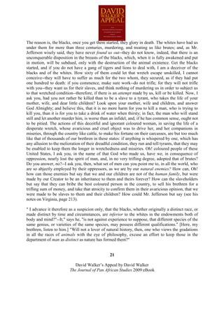 The reason is, the blacks, once you get them started, they glory in death. The whites have had us
under them for more than three centuries, murdering, and treating us like brutes; and, as Mr.
Jefferson wisely said, they have never found us out--they do not know, indeed, that there is an
unconquerable disposition in the breasts of the blacks, which, when it is fully awakened and put
in motion, will be subdued, only with the destruction of the animal existence. Get the blacks
started, and if you do not have a gang of tigers and lions to deal with, I am a deceiver of the
blacks and of the whites. How sixty of them could let that wretch escape unskilled, I cannot
conceive--they will have to suffer as much for the two whom, they secured, as if they had put
one hundred to death: if you commence, make sure work--do not trifle, for they will not trifle
with you--they want us for their slaves, and think nothing of murdering us in order to subject us
to that wretched condition--therefore, if there is an attempt made by us, kill or be killed. Now, I
ask you, had you not rather be killed than to be a slave to a tyrant, who takes the life of your
mother, wife, and dear little children? Look upon your mother, wife and children, and answer
God Almighty; and believe this, that it is no more harm for you to kill a man, who is trying to
kill you, than it is for you to take a drink of water when thirsty; in fact, the man who will stand
still and let another murder him, is worse than an infidel, and, if he has common sense, ought not
to be pitied. The actions of this deceitful and ignorant coloured woman, in saving the life of a
desperate wretch, whose avaricious and cruel object was to drive her, and her companions in
miseries, through the country like cattle, to make his fortune on their carcasses, are but too much
like that of thousands of our brethren in these states: if anything is whispered by one, which has
any allusion to the melioration of their dreadful condition, they run and tell tyrants, that they may
be enabled to keep them the longer in wretchedness and miseries. Oh! coloured people of these
United States, I ask you, in the name of that God who made us, have we, in consequence of
oppression, nearly lost the spirit of man, and, in no very trifling degree, adopted that of brutes?
Do you answer, no?--I ask you, then, what set of men can you point me to, in all the world, who
are so abjectly employed by their oppressors, as we are by our natural enemies? How can, Oh!
how can those enemies but say that we and our children are not of the human family, but were
made by our Creator to be an inheritance to them and theirs forever? How can the slaveholders
but say that they can bribe the best coloured person in the country, to sell his brethren for a
trifling sum of money, and take that atrocity to confirm them in their avaricious opinion, that we
were made to be slaves to them and their children? How could Mr. Jefferson but say (see his
notes on Virginia, page 213).

" I advance it therefore as a suspicion only, that the blacks, whether originally a distinct race, or
made distinct by time and circumstances, are inferior to the whites in the endowments both of
body and mind?"--It," says he, "is not against experience to suppose, that different species of the
same genius, or varieties of the same species, may possess different qualifications." [Here, my
brethren, listen to him.] "Will not a lover of natural history, then, one who views the gradations
in all the races of animals with the eye of philosophy, excuse an effort to keep those in the
department of man as distinct as nature has formed them?"


                                                 21

                            David Walker’s Appeal by David Walker
                         The Journal of Pan African Studies 2009 eBook
 